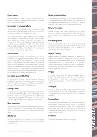 THE GLOBAL FOOD SYSTEM: AN ANALYSIS 177
GLOSSARY
Liquid manure
Liquid manure is urine, dung or other organic or
chemical material obtained from domestic animals
that is used to fertilize soil
Live weight of fishery products
Live weight of fishery products is the actual weight of all
marine catch before being subjected to any processing
or other operations. Livestock density index
The livestock density index measures the number
of animals per hectare of land. It is an indicator that
helps analyse the pressure of livestock farming on the
environment. However, as the actual impact of livestock
on the environment depends not only on the amount
of livestock but also on the farming practices used, the
livestock density index is not sufficient in measuring the
amount of environmental degradation.
Livestock unit
Eurostat defines livestock unit as a reference unit which
facilitates the aggregation of livestock from various
species and age as per convention, via the use of
specific coefficients established initially on the basis
of the nutritional or feed requirement of each type of
animal. The reference unit used for the calculation of
livestock units (=1 LSU) is the grazing equivalent of one
adult dairy cow producing 3 000 kg of milk annually,
without additional concentrated foodstuffs.
Livestock-specialist holding
An agricultural holding mainly focusing livestock
production, and where livestock provide a minimum of
two thirds of the production or the business size of an
agricultural holding, as defined by Eurostat.
Locally-Grown
A broad term referring in general to the proximity of the
productionandprocessingoffoodandotheragricultural
products. There are no guidelines that define the
distance of locally grown and thus it can cover a city,
nation or region depending on the particular context.
Meat production
Meat production refers to the slaughter of animals for
human consumption, such as cows, pigs, sheep and
goats. It is usually carried out in slaughterhouses and
farms,
Milk Farms
Milk farms are farms that produce milk to distribute to
dairies as well as for domestic consumption, direct sale
and cattle feed.
Mixed-farming holding
A mixed-farming holding is an agricultural holding that
is equally involved in livestock and crop production. A
farm is known as a mixed farm if both activities are less
than two thirds of the production or business size.
Natural Resources
Natural resources are inputs derived from the earth
that are used for human activities (basic sur-vival or
commercial). They include soil, water, air, and fossil
fuels
Non-family labour
The non-family labour force of an agricultural holding
consists of all people other than the holder and his or
her family members that perform work on the farm for
monetary or other compensa-tion.
Organic Farming
Organic farming in general refers to an agricultural
process that avoids or largely excludes the use of
synthetically produced chemical inputs for food and
animal production. It is a term that lacks a consistent
definition and can include some or all of the following:
compounded fertilizers, pesti-cides, growth regulators,
and livestock feed additives.
Output
An output is something that is produced by a system.
Within the food system, outputs can be desirable
products, such as crops from a farm system, or unde-
sirable, such as nitrogen run-off from fertilizers used on
a farm.
Packaging
Packaging refers to a step in the food system where
food is wrapped or put into containers for protection
during transportation and for distribution to stores and
markets.
Permaculture
Bill Mollison defines permaculture as a philosophy of
working with, rather than against nature; of protracted
& thoughtful observation rather than protracted &
thoughtless labour; & of looking at plants & animals
in all their functions, rather than treating any area as a
single-product system.
Perennial
A plants that lives for more than two years
 