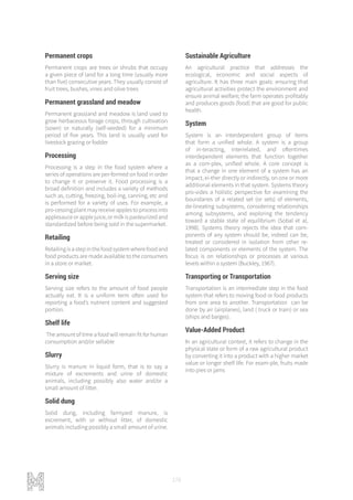 178
Permanent crops
Permanent crops are trees or shrubs that occupy
a given piece of land for a long time (usually more
than five) consecutive years. They usually consist of
fruit trees, bushes, vines and olive trees
Permanent grassland and meadow
Permanent grassland and meadow is land used to
grow herbaceous forage crops, through cultivation
(sown) or naturally (self-seeded) for a minimum
period of five years. This land is usually used for
livestock grazing or fodder
Processing
Processing is a step in the food system where a
series of operations are per-formed on food in order
to change it or preserve it. Food processing is a
broad definition and includes a variety of methods
such as, cutting, freezing, boil-ing, canning, etc and
is performed for a variety of uses. For example, a
pro-cessingplantmayreceiveapplestoprocessinto
applesauce or apple juice, or milk is pasteurized and
standardized before being sold in the supermarket.
Retailing
Retailing is a step in the food system where food and
food products are made available to the consumers
in a store or market.
Serving size
Serving size refers to the amount of food people
actually eat. It is a uniform term often used for
reporting a food’s nutrient content and suggested
portion.
Shelf life
The amount of time a food will remain fit for human
consumption and/or sellable
Slurry
Slurry is manure in liquid form, that is to say a
mixture of excrements and urine of domestic
animals, including possibly also water and/or a
small amount of litter.
Solid dung
Solid dung, including farmyard manure, is
excrement, with or without litter, of domestic
animals including possibly a small amount of urine.
Sustainable Agriculture
An agricultural practice that addresses the
ecological, economic and social aspects of
agriculture. It has three main goals: ensuring that
agricultural activities protect the environment and
ensure animal welfare; the farm operates profitably
and produces goods (food) that are good for public
health.
System
System is an interdependent group of items
that form a unified whole. A system is a group
of in-teracting, interrelated, and oftentimes
interdependent elements that function together
as a com-plex, unified whole. A core concept is
that a change in one element of a system has an
impact, ei-ther directly or indirectly, on one or more
additional elements in that system. Systems theory
pro-vides a holistic perspective for examining the
boundaries of a related set (or sets) of elements,
de-lineating subsystems, considering relationships
among subsystems, and exploring the tendency
toward a stable state of equilibrium (Sobal et al,
1998). Systems theory rejects the idea that com-
ponents of any system should be, indeed can be,
treated or considered in isolation from other re-
lated components or elements of the system. The
focus is on relationships or processes at various
levels within a system (Buckley, 1967).
Transporting or Transportation
Transportation is an intermediate step in the food
system that refers to moving food or food products
from one area to another. Transportation can be
done by air (airplanes), land ( truck or train) or sea
(ships and barges).
Value-Added Product
In an agricultural context, it refers to change in the
physical state or form of a raw agricultural product
by converting it into a product with a higher market
value or longer shelf life. For exam-ple, fruits made
into pies or jams
 
