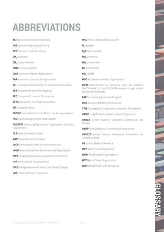 THE GLOBAL FOOD SYSTEM: AN ANALYSIS 179
GLOSSARY
AEI agri-environmental indicators
CAP Common Agricultural Policy
CFP Common Fisheries Policy
CH4
methane
CO2
carbon dioxide
COM Communication
CMO Common Market Organisation
EAA economic accounts for agriculture
EC 1 .European Community 2. European Commission
EEA European Environment Agency
EEC European Economic Community
EFTA European Free Trade Association
EU European Union
ESOEU Eurostat Statistical office of the European Union
FAO Food and Agriculture Organization
FAOSTAT Food and Agriculture Organization Statistics
Department
FCR Feed Conversion Ratio
GDP Gross Domestic Product
HICP harmonised index of consumer prices
INGO International Non-Governmental Organization
IPPC integrated pollution prevention and control
IMF International Monetary Fund
IPCC Intergovernmental Panel on Climate Change
LDC Least Developed Countries
MSC Marine Stewardship Council
N2
nitrogen
N2
O nitrous oxide
NH3
ammonia
NH4
ammonium
NL Netherlands
NO3
nitrate
NGO Non-Governmental Organization
NUTS classification of territorial units for statistics
(NUTS levels 1, 2 and 3) SAPM survey on agricultural
production methods
SAP Structural Adjustment Program
SME Small and Medium Enterprises
TTIP Transatlantic Trade and Investment Partnership
UNDP United Nations Development Programme
UNECE United Nations Economic Commission for
Europe
UNEP United Nations Environment Programme
UNFCCC United Nations Framework Convention on
Climate Change
US United States of America
WFP World Food Programme
WHO World Health Organization
WTO World Trade Organization
WWF World Wide Fund for Nature
ABBREVIATIONS
 