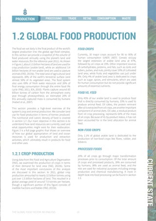 THE GLOBAL FOOD SYSTEM: AN ANALYSIS 19
01CURRENTSTATE
The food we eat daily is the final product of the world’s
largest production line: the global agri-food complex.
In this section we provide a snapshot of the volume of
food produced annually using the planet’s land and
water resources (for the reference year 2011). As shown
in Figure 2, about 1.5 billion hectares of land are used for
crop production (arable land), while an additional 3.4
billion hectares of non-arable land are used to pasture
animals (FAO, 2015b). The total area of agricultural land
represents 38% of the earth’s terrestrial surface (and
almost 50% of its vegetated area). The food system
also uses 69% of fresh water resources and 26% of
final energy consumption through the entire food life
cycle (FAO, 2011; IEA, 2010). Plants capture around 65
billion tonnes of carbon from the atmosphere every
year through photosynthesis; an estimated 24% of
this annually captured mass is consumed by humans
(Haberl et al., 2007).
This section provides a high-level overview of the
system’s crop and animal production. We consider land
use for food production in terms of tonnes produced.
The nutritional and caloric density of food is covered
in section 1.7. Our main objective in this section is to
understand how land resources are currently used and
what opportunities might exist for their reallocation.
Figure 3 is a full page graphic that shows an overview
of how our global appropriation of land and ocean
resources is used for production and extraction
activities, which ultimately result in products for food
and other uses.
1.2.1 CROP PRODUCTION
Using data from the Food and Agriculture Organization
(FAO), we examined the production of crops in terms
of their demand for land area (FAO, 2015b). Some
of the most important conclusions of this analysis
are discussed in this section. In 2011, global crop
production amounted to nearly 12 billion tonnes using
just over 1.5 billion hectares of land. This resulted in a
global average yield of around 7.9 tonnes per hectare,
though a significant portion of this figure consists of
inedible fractions and fodder (FAO, 2015b).
1.2 GLOBAL FOOD PRODUCTION
FOOD CROPS
Currently, 30 major crops account for 90 to 95% of
human consumption (UNEP, 2007). Cereals occupy
the largest extension of arable land area at 47%,
followed by oil crops at 19%. Other important sources
of carbohydrates, proteins, and fats, such as roots and
tubers, pulses, and nuts, jointly cover 10% of cultivated
land area, while fruits and vegetables use just under
8%. Only 4% of arable land area is dedicated to crops
such as sugar, spices, and stimulants, which are used
for human consumption but do not provide significant
amounts of essential nutrients.
FOOD VS. FEED
Only 45% of our arable land is used to produce food
that is directly consumed by humans; 33% is used to
produce animal feed. Oil cakes, the protein remnant
afteroilisextractedfromoilcrops,areanotherimportant
component of animal diets. Oil cake, a residual product
from oil crop processing, represents 64% of the mass
of oil crops. Because of its by-product status, it has not
been accounted for in the land allocation for animal
feed.
NON-FOOD CROPS
Only 1.1% of global arable land is dedicated to the
production of non-food crops like fibres, rubber, and
tobacco.
PROCESSED FOODS
20% of all crops go through major transformation
processes prior to consumption. Of the total amount
of crops and processed products, 39% are consumed
by humans; 38% are used as animal feed, and the
rest are used for industrial purposes including energy
production and chemical manufacturing. A more in
depth look into food processing can be found in section
1.3.
PRODUCTION PROCESSING TRADE RETAIL CONSUMPTION WASTE
 