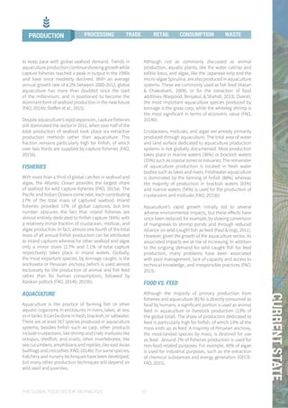 THE GLOBAL FOOD SYSTEM: AN ANALYSIS 23
01CURRENTSTATE
to keep pace with global seafood demand. Trends in
aquaculture production continue showing growth while
capture fisheries reached a peak in output in the 1990s
and have since modestly declined. With an average
annual growth rate of 6.2% between 2000-2012, global
aquaculture has more than doubled since the start
of the millennium, and is positioned to become the
dominant form of seafood production in the near future
(FAO, 2014b; Steffen et al., 2015).
Despite aquaculture’s rapid expansion, capture fisheries
still dominated the sector in 2011, when over half of the
total production of seafood took place via extractive
production methods rather than aquaculture. This
fraction remains particularly high for finfish, of which
over two thirds are supplied by capture fisheries (FAO,
2015b).
FISHERIES
With more than a third of global catches in seafood and
algae, the Atlantic Ocean provides the largest share
of seafood for wild capture fisheries (FAO, 2015a). The
Pacific and Indian Oceans come next, each contributing
17% of the total mass of captured seafood. Inland
fisheries provided 17% of global captures, but this
number obscures the fact that inland fisheries are
almost entirely dedicated to finfish capture (94%) with
a relatively minor fraction of crustacean, mollusk, and
algae production. In fact, almost one fourth of the total
mass of all annual finfish production can be attributed
to inland captures whereas for other seafood and algae
only a minor share (2.7% and 1.1% of total capture
respectively) takes place in inland waters. Globally,
the most important species, by tonnage caught, is the
anchoveta or Peruvian anchovy (which is used almost
exclusively for the production of animal and fish feed
rather than for human consumption), followed by
Alaskan pollock (FAO, 2014b, 2015b).
AQUACULTURE
Aquaculture is the practice of farming fish or other
aquatic organisms in enclosures in rivers, lakes, at sea,
orintanks.Itcanbedoneinfresh,brackish,or saltwater.
There are at least 567 species produced in aquaculture
systems; besides finfish such as carp, other products
include crustaceans, like shrimp and crab; mollusks like
octopus, shellfish, and snails; other invertebrates, like
sea cucumbers; amphibians and reptiles, like east Asian
bullfrogs and crocodiles (FAO, 2014b). For some species,
hatchery and nursery techniques have been developed,
but many other production techniques still depend on
wild seed and juveniles.
Although not as commonly discussed as animal
production, aquatic plants, like the water caltrop and
edible lotus, and algae, like the Japanese kelp and the
micro-algae Spirulina, are also produced in aquaculture
systems. These are commonly used as fish feed (Hasan
& Chakrabarti, 2009), or for the extraction of food
additives (Maqsood, Benjakul, & Shahidi, 2013). Overall,
the most important aquaculture species produced by
tonnage is the grass carp, while the whiteleg shrimp is
the most significant in terms of economic value (FAO,
2014b).
Crustaceans, mollusks, and algae are already primarily
produced through aquaculture. The total area of water
and land surface dedicated to aquaculture production
systems is not globally documented. Most production
takes place in marine waters (36%) or brackish waters
(35%) such as coastal zones or estuaries. The remainder
of aquaculture production is located in fresh water
bodies such as lakes and rivers. Freshwater aquaculture
is dominated by the farming of finfish (88%) whereas
the majority of production in brackish waters (83%)
and marine waters (54%) is used for the production of
crustaceans and mollusks (FAO, 2015b).
Aquaculture’s rapid growth initially led to several
adverse environmental impacts, but these effects have
since been reduced; for example, by slowing conversion
of mangroves to shrimp ponds and through reduced
reliance on wild-caught fish as feed (Paul & Vogl, 2011).
However, given the growth of the aquaculture sector, its
associated impacts are at risk of increasing. In addition
to the ongoing demand for wild caught fish for feed
production, many problems have been associated
with poor management, lack of capacity and access to
technical knowledge, and irresponsible practices (FAO,
2013).
FOOD VS. FEED
Although the majority of primary production from
fisheries and aquaculture (81%) is directly consumed as
food by humans, a significant portion is used as animal
feed in aquaculture or livestock production (13% of
the global total). The share of production dedicated to
feed is particularly high for finfish, of which 19% of the
mass ends up as feed. A majority of Peruvian anchovy,
the most-landed species by mass, is destined for use
as feed. Around 7% of fisheries production is used for
non-food-related purposes. For example, 40% of algae
is used for industrial purposes, such as the extraction
of chemical substances and energy generation (OECD-
FAO, 2015).
PRODUCTION PROCESSING TRADE RETAIL CONSUMPTION WASTE
 