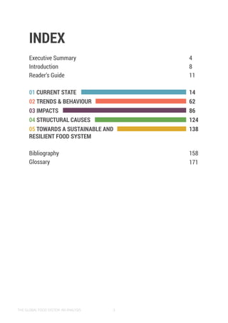 THE GLOBAL FOOD SYSTEM: AN ANALYSIS 3
INDEX
Executive Summary
Introduction
Reader’s Guide
01 CURRENT STATE
02 TRENDS & BEHAVIOUR
03 IMPACTS
04 STRUCTURAL CAUSES
05 TOWARDS A SUSTAINABLE AND
RESILIENT FOOD SYSTEM
Bibliography
Glossary
4
8
11
14
62
86
124
138
158
171
 