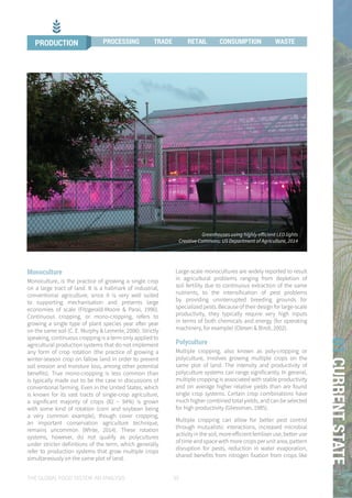 THE GLOBAL FOOD SYSTEM: AN ANALYSIS 35
01CURRENTSTATE
Monoculture
Monoculture, is the practice of growing a single crop
on a large tract of land. It is a hallmark of industrial,
conventional agriculture, since it is very well suited
to supporting mechanisation and presents large
economies of scale (Fitzgerald-Moore & Parai, 1996).
Continuous cropping, or mono-cropping, refers to
growing a single type of plant species year after year
on the same soil (C. E. Murphy & Lemerle, 2006). Strictly
speaking, continuous cropping is a term only applied to
agricultural production systems that do not implement
any form of crop rotation (the practice of growing a
winter-season crop on fallow land in order to prevent
soil erosion and moisture loss, among other potential
benefits). True mono-cropping is less common than
is typically made out to be the case in discussions of
conventional farming. Even in the United States, which
is known for its vast tracts of single-crop agriculture,
a significant majority of crops (82 – 94%) is grown
with some kind of rotation (corn and soybean being
a very common example), though cover cropping,
an important conservation agriculture technique,
remains uncommon (White, 2014). These rotation
systems, however, do not qualify as polycultures
under stricter definitions of the term, which generally
refer to production systems that grow multiple crops
simultaneously on the same plot of land.
Large-scale monocultures are widely reported to result
in agricultural problems ranging from depletion of
soil fertility due to continuous extraction of the same
nutrients, to the intensification of pest problems
by providing uninterrupted breeding grounds for
specialized pests. Because of their design for large-scale
productivity, they typically require very high inputs
in terms of both chemicals and energy (for operating
machinery, for example) (Olesen & Bindi, 2002).
Polyculture
Multiple cropping, also known as poly-cropping or
polyculture, involves growing multiple crops on the
same plot of land. The intensity and productivity of
polyculture systems can range significantly. In general,
multiple cropping is associated with stable productivity
and on average higher relative yields than are found
single crop systems. Certain crop combinations have
much higher combined total yields, and can be selected
for high productivity (Gliessman, 1985).
Multiple cropping can allow for better pest control
through mutualistic interactions, increased microbial
activity in the soil, more efficient fertiliser use, better use
of time and space with more crops per unit area, pattern
disruption for pests, reduction in water evaporation,
shared benefits from nitrogen fixation from crops like
Greenhouses using highly efficient LED lights
Creative Commons: US Department of Agriculture, 2014
PRODUCTION PROCESSING TRADE RETAIL CONSUMPTION WASTE
 