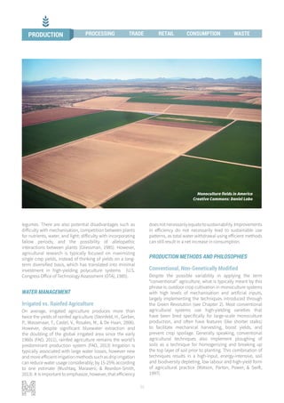 36
legumes. There are also potential disadvantages such as
difficulty with mechanisation, competition between plants
for nutrients, water, and light; difficulty with incorporating
fallow periods; and the possibility of allelopathic
interactions between plants (Gliessman, 1985). However,
agricultural research is typically focused on maximizing
single crop yields, instead of thinking of yields on a long-
term diversified basis, which has translated into minimal
investment in high-yielding polyculture systems (U.S.
Congress Office of Technology Assessment (OTA), 1985).
WATER MANAGEMENT
Irrigated vs. Rainfed Agriculture
On average, irrigated agriculture produces more than
twice the yields of rainfed agriculture (Steinfeld, H., Gerber,
P., Wassenaar, T., Castel, V., Rosales, M., & De Haan, 2006).
However, despite significant bluewater extraction and
the doubling of the global irrigated area since the early
1960s (FAO, 2011), rainfed agriculture remains the world’s
predominant production system (FAO, 2013) Irrigation is
typically associated with large water losses, however new
and more efficient irrigation methods such as drip irrigation
can reduce water usage considerably; by 15-25% according
to one estimate (Mushtaq, Maraseni, & Reardon-Smith,
2013). It is important to emphasize, however, that efficiency
doesnotnecessarilyequatetosustainability.Improvements
in efficiency do not necessarily lead to sustainable use
patterns, as total water withdrawal using efficient methods
can still result in a net increase in consumption.
PRODUCTION METHODS AND PHILOSOPHIES
Conventional, Non-Genetically Modified
Despite the possible variability in applying the term
“conventional” agriculture, what is typically meant by this
phrase is: outdoor crop cultivation in monoculture systems
with high levels of mechanisation and artificial inputs,
largely implementing the techniques introduced through
the Green Revolution (see Chapter 2). Most conventional
agricultural systems use high-yielding varieties that
have been bred specifically for large-scale monoculture
production, and often have features (like shorter stalks)
to facilitate mechanical harvesting, boost yields, and
prevent crop spoilage. Generally speaking, conventional
agricultural techniques also implement ploughing of
soils as a technique for homogenizing and breaking up
the top layer of soil prior to planting. This combination of
techniques results in a high-input, energy-intensive, soil
and biodiversity depleting, low labour and high-yield form
of agricultural practice (Matson, Parton, Power, & Swift,
1997).
Monoculture fields in America
Creative Commons: Daniel Lobo
PRODUCTION PROCESSING TRADE RETAIL CONSUMPTION WASTE
 