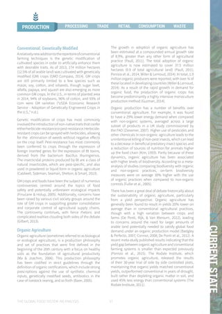 THE GLOBAL FOOD SYSTEM: AN ANALYSIS 37
01CURRENTSTATE
Conventional, Genetically Modified
Arelativelynewadditiontotherepertoireofconventional
farming techniques is the genetic modification of
cultivated species in order to artificially enhance them
with desirable traits. As of 2013, 174 million hectares
(12.5% of all arable land) was cultivated with genetically
modified (GM) crops (GMO Compass, 2014). GM crops
are still primarily limited to a few species such as
maize, soy, cotton, and oilseeds, though sugar beet,
alfalfa, papaya, and squash are also emerging as more
common GM crops. In the U.S., in terms of planted area
in 2014, 94% of soybeans, 96% of cotton, and 93% of
corn were GM varieties (“USDA Economic Research
Service - Adoption of Genetically Engineered Crops in
the U.S.,” n.d.).
Genetic modification of crops has most commonly
involvedtheintroductionofnon-nativetraitsthatconfer
eitherherbicide-resistanceorpest-resistance.Herbicide-
resistant crops can be sprayed with herbicides, allowing
for the elimination of weeds without negative effects
on the crop itself. Pest-resistance has most commonly
been conferred to crops through the expression of
foreign inserted genes for the expression of Bt toxins,
derived from the bacterium Bacillus thuringiensis.
The insecticidal proteins produced by Bt are a class of
natural insecticides, which are pest-specific, and also
used in powdered or liquid form in organic agriculture
(Caldwell, Sideman, Seaman, Shelton, & Smart, 2013).
GM crops and foods have been the subject of numerous
controversies centred around the topics of food
safety and potentially unforeseen ecological impacts
(Finucane & Holup, 2005). Additionally, concerns have
been raised by various civil society groups around the
role of GM crops in supporting greater consolidation
and corporate control of agricultural supply chains.
The controversy continues, with fierce rhetoric and
complicated realities clouding both sides of the debate
(Gilbert, 2013).
Organic Agriculture
Organic agriculture (sometimes referred to as biological
or ecological agriculture), is a production philosophy
and set of practices that were first defined in the
beginning of the 20th century with a focus on healthy
soils as the foundation of agricultural productivity
(Ma & Joachim, 2006). This production philosophy
has been codified in strict guidelines through the
definition of organic certifications, which include strong
prescriptions against the use of synthetic chemical
inputs, genetically modified seeds, antibiotics in the
case of livestock rearing, and so forth (Baier, 2005).
The growth in adoption of organic agriculture has
been estimated at a compounded annual growth rate
of 8.9%, greater than any other form of agricultural
practice (Paull, 2011). The total adoption of organic
agriculture is now estimated to cover 37.5 million
hectares (0.9 of total agricultural land) (Paull, 2011;
Ponisio et al., 2014; Willer & Lernoud, 2014). In total, 1.9
million organic producers were reported, with over ¾ of
these located in developing countries (Willer & Lernoud,
2014). As a result of the rapid growth in demand for
organic food, the production of organic crops has
become predominantly a highly intensive monoculture
production method (Guzman, 2014).
Organic production has a number of benefits over
conventional agriculture. For example, it was found
to have a 29% lower energy demand when compared
with non-organic systems, averaged across a large
subset of products in a UK study commissioned by
the FAO (Ziesemer, 2007). Higher use of pesticides and
other chemicals in non-organic agriculture leads to the
unintentional killing of non-pest insects, which can lead
to a decrease in beneficial predatory insect species and
a reduction of sources of nutrition for animals higher
up the food chain (Kim, 1993). Partly because of these
dynamics, organic agriculture has been associated
with higher levels of biodiversity. According to a meta-
analysis of studies comparing biodiversity with organic
and non-organic practices, on-farm biodiversity
measures were on average 30% higher with the use
of organic practices when compared to non-organic
controls (Fuller et al., 2005).
There has been a great deal of debate historically about
the sustainability of organic agriculture, particularly
from a yield perspective. Organic agriculture has
generally been found to result in yields 20% lower on
average than in conventional agricultural practices,
though with a high variation between crops and
farms (De Ponti, Rijk, & Van Ittersum, 2012), leading
to concerns around the need for larger amounts of
arable land potentially needed to satisfy global food
demand under an organic production model (Badgley
& Perfecto, 2007; Connor, 2008; De Ponti et al., 2012). A
recent meta-study published results indicating that the
yield gap between organic agriculture and conventional
farming systems is smaller than expected previously
(Ponisio et al., 2015). The Rodale Institute, which
promotes organic agriculture, released the results
of their 30-year trial of side by side controlled plots,
maintaining that organic yields matched conventional
yields, outperformed conventional in years of drought,
built rather than depleting organic matter in soil, and
used 45% less energy than conventional systems (The
Rodale Institute, 2011).
PRODUCTION PROCESSING TRADE RETAIL CONSUMPTION WASTE
 