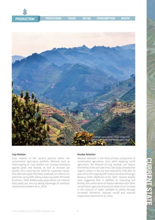 THE GLOBAL FOOD SYSTEM: AN ANALYSIS 39
01CURRENTSTATE
A hillisde agricultural village in Uganda
Creative Commons: Rod Waddington, 2015
PRODUCTION PROCESSING TRADE RETAIL CONSUMPTION WASTE
Crop Rotation
Crop rotation is the second practice within the
conservation agriculture portfolio. Methods such as
intercropping or crop rotation can increase resistance
against pests and disease, as well as increase soil
quality, thus reducing the need for expensive inputs.
One estimate states that these methods can reduce U.S.
pesticide use by 50% without reducing yields (Pimentel
&Lehman,1993).Additionally,polyculturescanimprove
total yields per area by taking advantage of symbiotic
relationships (Naeem et al., 2013).
Residue Retention
Residue retention is the third primary component of
conservation agriculture. Even when applying no-till
agriculture, the removal of crop residues can reduce
the fertility of the soil over time. One study showed that
organic carbon in the soil was reduced by 75% after 15
yearsofno-tillcroppingwithresidueremoval(Chivenge,
Murwira, Giller, Mapfumo, & Six, 2007). Several studies
have suggested that in addition to improving soil
fertility, the combination of residue retention with other
conservation agricultural practices leads to an increase
in the amount of water available to plants through
increased infiltration, reduced runoff and reduced
evaporation (Sommer et al., 2012).
PRODUCTION PROCESSING TRADE RETAIL CONSUMPTION WASTE
 