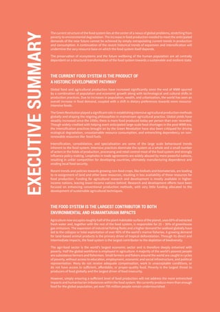 4
The current structure of the food system lies at the center of a nexus of global problems, stretching from
poverty to environmental degradation. The increase in food production needed to meet the anticipated
demands of the near future cannot be achieved by simply extrapolating current trends in production
and consumption. A continuation of the recent historical trends of expansion and intensification will
undermine the very resource base on which the food system itself depends.
The preservation of ecosystems and the future wellbeing of the human population are all centrally
dependent on a structural transformation of the food system towards a sustainable and resilient state.
THE CURRENT FOOD SYSTEM IS THE PRODUCT OF
A HISTORIC DEVELOPMENT PATHWAY
Global food and agricultural production have increased significantly since the end of WWII spurred
by a combination of population and economic growth along with technological and cultural shifts in
production practices. Due to increases in population, wealth, and urbanization, the world has seen an
overall increase in food demand, coupled with a shift in dietary preferences towards more resource-
intensive foods.
TheGreenRevolutionplayedasignificantroleinestablishingintensiveagriculturalproductionmethods
globally and shaping the reigning philosophies in mainstream agricultural practice. Global yields have
steadily increased since the 1950s; there is more food produced today per person than ever recorded.
Though widely credited with helping avert anticipated large-scale food shortages in the post-WWII era,
the intensification practices brought on by the Green Revolution have also been critiqued for driving
ecological degradation, unsustainable resource consumption, and entrenching dependency on non-
renewable resources like fossil fuels.
Intensification, consolidation, and specialisation are some of the large scale behavioural trends
inherent to the food system. Intensive practices dominate the system as a whole and a small number
of actors in the fields of production, processing and retail control most of the food system and strongly
influence policy making. Loopholes in trade agreements are widely abused by more powerful nations,
resulting in unfair competition for developing countries, ultimately manufacturing dependence and
eroding local food security.
Recent trends and policies towards growing non-food crops, like biofuels and biomaterials, are leading
to re-assignment of land and other base resources, resulting in less availability of these resources for
food production. Funding for agricultural research and development is mostly available in higher-
income nations, leaving lower-income nations behind. Research and development efforts have been
focused on enhancing conventional production methods, with very little funding allocated to the
development of sustainable agricultural techniques.
THE FOOD SYSTEM IS THE LARGEST CONTRIBUTOR TO BOTH
ENVIRONMENTAL AND HUMANITARIAN IMPACTS
Agriculturenowoccupiesroughlyhalfoftheplant-habitablesurfaceoftheplanet,uses69%ofextracted
fresh water and, together with the rest of the food system, is responsible for 25 – 30% of greenhouse
gas emissions. The expansion of industrial fishing fleets and a higher demand for seafood globally have
led to the collapse or total exploitation of over 90% of the world’s marine fisheries. A growing demand
for land-based animal products is the primary driver of tropical deforestation. Through its direct and
intermediate impacts, the food system is the largest contributor to the depletion of biodiversity.
The agri-food sector is the world’s largest economic sector and is therefore deeply entwined with
poverty. Half the global workforce is employed in agriculture. A majority of the world’s poorest people
are subsistence farmers and fishermen. Small farmers and fishers around the world are caught in cycles
of poverty, without access to education, employment, economic and social infrastructure, and political
representation. Many do not receive adequate compensation, work in unacceptable conditions, or
do not have access to sufficient, affordable, or proper-quality food. Poverty is the largest threat to
producers of food globally and the largest driver of food insecurity.
However, simply ensuring a sufficient level of food production will not address the more entrenched
impacts and humanitarian imbalances within the food system. We currently produce more than enough
food for the global population, yet over 795 million people remain undernourished.
EXECUTIVESUMMARY
 