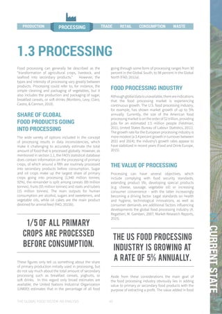 THE GLOBAL FOOD SYSTEM: AN ANALYSIS 45
01CURRENTSTATE
Food processing can generally be described as the
“transformation of agricultural crops, livestock, and
seafood into secondary products.” However, the
types and intensity of processing vary greatly between
products. Processing could refer to, for instance, the
simple cleaning and packaging of vegetables, but it
also includes the production and packaging of sugar,
breakfast cereals, or soft drinks (Monteiro, Levy, Claro,
Castro, & Cannon, 2010).
SHARE OF GLOBAL
FOOD PRODUCTS GOING
INTO PROCESSING
The wide variety of options included in the concept
of processing results in data inconsistencies, which
make it challenging to accurately estimate the total
amount of food that is processed globally. However, as
mentioned in section 1.1, the FAO’s statistical database
does contain information on the processing of primary
crops, of which around a fifth are routinely processed
into secondary products before consumption. Sugar
and oil crops make up the largest share of primary
crops going into processing (1,940 million tonnes;
92%), the remainder is split among cereals (89 million
tonnes), fruits (55 million tonnes) and roots and tubers
(15 million tonnes). The main outputs for human
consumption are alcohol, sugars and sweeteners, and
vegetable oils, while oil cakes are the main product
destined for animal feed (FAO, 2015b).
These figures only tell us something about the share
of primary production initially used in processing, but
do not say much about the total amount of secondary
processing such as breakfast cereals, yoghurts, or
soft drinks. In this regard only broad estimates are
available; the United Nations Industrial Organization
(UNIDO) estimates that in the percentage of all food
going through some form of processing ranges from 30
percent in the Global South, to 98 percent in the Global
North (FAO, 2012a).
FOOD PROCESSING INDUSTRY
Althoughglobaldataisunavailable,thereareindications
that the food processing market is experiencing
continuous growth. The U.S. food processing industry,
for example, has shown market growth of up to 5%
annually. Currently, the size of the American food
processingmarketisontheorderof$2trillion,providing
jobs for an estimated 1.5 million people (Feldman,
2011; United States Bureau of Labour Statistics, 2011).
The growth rate for the European processing industry is
more modest (a 3.4 percent growth in turnover between
2011 and 2014); the industry’s growth rates appear to
have stabilized in recent years (Food and Drink Europe,
2015).
THE VALUE OF PROCESSING
Processing can have several objectives, which
include complying with food security standards,
extending product life, developing special products
(e.g. cheese, sausage, vegetable oil) or increasing
consumer convenience - with the latter increasingly
becoming a driving factor. Legal standards on health
and hygiene, technological innovations, as well as
consumer demands are additional factors influencing
developments the global food processing industry (A.
Regattieri, M. Gamberi, 2007; Market Research Reports,
2015).
Aside from these considerations the main goal of
the food processing industry obviously lies in adding
value to primary or secondary food products with the
purpose of extracting a profit. The value added in food
1.3 PROCESSING
WASTETRADE RETAIL
PROCESSINGPRODUCTION PROCESSING TRADE CONSUMPTION WASTEPRODUCTION RETAIL
1/5 of all primary
crops Are processed
before consumption.
the us food processing
industry is growing at
a rate of 5% annually.
 