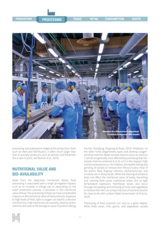 46
processing and subsequent stages of the production chain
such as retail and distribution, is often much larger than
that of primary producers such as farmers and fishermen
(for a case in point, see Beshah et al., 2015).
NUTRITIONAL VALUE AND
BIO-AVAILABILITY
Aside from the objectives mentioned above, food
processing is associated with a range of negative impacts
such as an increase in energy use or, depending on the
exact production process, a decrease in the nutritional
value of food. The processing of food can have considerable
impacts on the nutritional value of food products. Exposure
to high levels of heat, light or oxygen can lead to a decisive
nutrition loss. High heat levels, for example, destroy certain
vitamins and reduce the biological value of proteins (Rong,
Hai-Yan, Dongfang, Xingrong, & Aluko, 2013). Oxidation, on
the other hand, degenerates lipids and destroys oxygen-
sensitive vitamins. Water-soluble vitamins (such as vitamins
C and B) are generally more affected by processing than fat-
soluble vitamins (vitamins K, A, D, or E) in this respect. High
nutritional losses occur, for instance, during the milling and
grinding of cereals to remove their fibrous husks; most of
the plant’s fibre, B-group vitamins, phytochemicals, and
minerals are in these husks. While the freezing of products
does not affect the nutritional value of foods, blanching
and canning both cause nutritional losses due to high
temperature exposures. Nutritional losses also occur
through the peeling and trimming of fruits and vegetables
to remove their skin, as a major fraction of nutrients tend to
lie close to the skin surface (State Government of Victoria,
2014).
Processing of food products can vary to a great degree.
While fresh meat, milk, grains, and vegetables usually
Workers in a food processing plant.
Creative Commons: Wikimedia
WASTETRADE RETAIL
PROCESSINGPRODUCTION PROCESSING TRADE CONSUMPTION WASTEPRODUCTION RETAIL
 