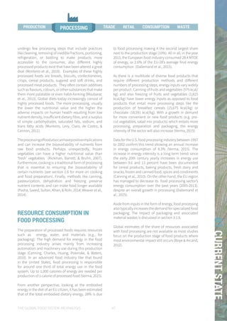 THE GLOBAL FOOD SYSTEM: AN ANALYSIS 47
01CURRENTSTATE
undergo few processing steps that include practices
like cleaning, removing of inedible fractions, portioning,
refrigeration, or bottling to make products more
accessible to the consumer, also different highly
processed products exist that have been altered a great
deal (Monteiro et al., 2010). Examples of these highly
processed foods are breads, biscuits, confectioneries,
crisps, cereal products, sugared and soft drinks, and
processed meat products. They often contain additives
such as flavours, colours, or other substances that make
them more palatable or even habit-forming (Moubarac
et al., 2013). Global diets today increasingly consist of
highly processed foods. The more processing, usually
the lower the nutritional value and the higher the
adverse impacts on human health resulting from low
nutrient density, insufficient dietary fibre, and a surplus
of simple carbohydrates, saturated fats, sodium, and
trans fatty acids (Monteiro, Levy, Claro, de Castro, &
Cannon, 2011).
Theprocessingoffoodalsocanhavepositiveimplications
and can increase the bioavailability of nutrients from
raw food products. Perhaps unexpectedly, frozen
vegetables can have a higher nutritional value than
‘fresh’ vegetables (Rickman, Barrett, & Bruhn, 2007).
Furthermore, cooking is a traditional form of processing
that is essential to ensuring the bioavailability of
certain nutrients (see section 1.6 for more on cooking
and food preparation). Finally, methods like canning,
pasteurization, dehydration and freezing preserve
nutrient contents and can make food longer available
(Pasha, Saeed, Sultan, Khan, & Rohi, 2014; Weaver et al.,
2014).
RESOURCE CONSUMPTION IN
FOOD PROCESSING
The preparation of processed foods requires resources
such as energy, water, and materials (e.g., for
packaging). The high demand for energy in the food
processing industry arises mainly from increasing
automation and machinery use during this production
stage (Canning, Charles, Huang, Polenske, & Waters,
2010). In an advanced food industry like that found
in the United States, food processing is responsible
for around one third of total energy use in the food
system. Up to 1,000 calories of energy are needed per
production of 1 calorie of processed food (Verma, 2015).
From another perspective, looking at the embodied
energy in the diet of an EU citizen, it has been estimated
that of the total embodied dietary energy, 28% is due
to food processing making it the second largest share
next to the production stage (33%). All in all, in the year
2013, the European food industry consumed 28.4 MTOE
of energy, or 2.6% of the EU-28’s average final energy
consumption (Dallemand et al., 2015).
As there is a multitude of diverse food products that
require different production methods and different
numbers of processing steps, energy inputs vary widely
per product. Canning of fruits and vegetables (575 kcal/
kg) and also freezing of fruits and vegetables (1,815
kcal/kg) have lower energy inputs as opposed to food
products that entail more processing steps like the
production of breakfast cereals (15,675 kcal/kg) or
chocolate (18,591 kcal/kg). With a growth in demand
for more convenient or new food products (e.g. pre-
cut vegetables, salad mix products) which entails more
processing, preparation and packaging, the energy
intensity of the sector will also increase (Verma, 2015).
Data for the U.S. food processing industry between 1997
to 2002 confirm this trend showing an annual increase
in energy consumption of 8.3% (Verma, 2015). The
increase in energy intensity is a long term trend: since
the early 20th century yearly increases in energy use
between 9.6 and 13 percent have been documented
for cereal products, baking products, fresh dairy and
snacks, frozen and canned food, spices and condiments
(Canning et al., 2010). On the other hand, the EU region
has managed to decrease its food processing sector’s
energy consumption over the past years (2005-2013),
despite an overall growth in processing (Dallemand et
al., 2015).
Aside from inputs in the form of energy, food processing
also typically increases the demand for specialized food
packaging. The impact of packaging and associated
material wastes is discussed in section 3.1.6.
Global estimates of the share of resources associated
with food processing are not available as most studies
focus on the production stage of food products where
most environmental impact still occurs (Boye & Arcand,
2012).
WASTETRADE RETAIL
PROCESSINGPRODUCTION PROCESSING TRADE CONSUMPTION WASTEPRODUCTION RETAIL
 