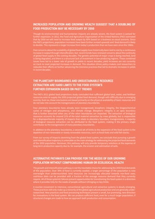 THE GLOBAL FOOD SYSTEM: AN ANALYSIS 5
INCREASED POPULATION AND GROWING WEALTH SUGGEST THAT A DOUBLING OF
FOOD PRODUCTION MAY BE NECESSARY BY 2050
Though its environmental and humanitarian impacts are already severe, the food system is poised for
further expansion. In 2012, the Food and Agriculture Organization of the United Nations (FAO) estimated
that by 2050 we will need to increase food output by 60% based on a business-as-usual scenario. Since
the FAO’s projections, population increases have been further revised upwards and food demand is likely
to double. This represents a larger increase from today’s production than we have seen since the 1960s.
Past concerns about the scalability of global food supply have historically been laid to rest by a continuous
increase in output through intensification, but recent trends have renewed concerns about the continuity
of global food supply in the coming decades. The genetic potential of major crops is being reached, land
is being degraded, and there is a structural lack of investment in low-producing regions. These combined
issues have led to a lower rate of growth in yields in recent decades; yield increases are not currently
on track to meet projected increases in demand. This situation drives policy-makers and researchers to
redouble their efforts on further advancing the intensive practices that led to dramatic increases in yields
in recent decades.
THE PLANETARY BOUNDARIES AND UNSUSTAINABLE RESOURCE
EXTRACTION ARE HARD LIMITS TO THE FOOD SYSTEM’S
FURTHER EXPANSION BASED ON PAST TRENDS
The FAO’s 2012 global food projections study concluded that sufficient global land, water, and fertiliser
resources exist to supply the 2050 projected global food demand, though with difficulty due to emerging
scarcity. Even so, these conclusions are based primarily on the physical availability of basic resources and
do not take into account the transgressions of planetary boundaries.
Four planetary boundaries have already been transgressed; biospheric integrity, the biogeochemical
cycles of nitrogen and phosphorus, and climate change. Biospheric integrity is an apex boundary
that is further breached when any of the other boundaries are impacted. The extraction of biological
resources accounts for around 21% of the total material extraction by mass globally, but is responsible
for a disproportionate majority of impacts that relate to planetary boundary transgressions. A majority
of biological resource extraction can be attributed to the food system, making it the primary single
contributor to the transgression of many planetary boundaries.
In addition to the planetary boundaries, a second set of limits to the expansion of the food system is the
depletion of non-renewable or slowly renewable resources, such as fossil fuels and wild fish stocks.
From our survey of impacts stemming from the global food system, we conclude that pursuing a growth
and intensification trajectory is untenable as the main strategy for addressing the projected food demands
of the 2050 population. Moreover, this pathway will only provide temporary solutions at the expense of
long-term productive capacity due to, for example, the erosion and salinisation of soils.
ALTERNATIVE PATHWAYS CAN PROVIDE FOR THE NEEDS OF OUR GROWING
POPULATION WITHOUT COMPROMISING HUMAN OR ECOLOGICAL HEALTH
The growth and intensification pathway is not the inevitable choice for addressing the 2050 food demands
of the population. Over 30% of food is currently wasted; a larger percentage of the population is now
overweight than undernourished; land resources are increasingly allocated towards non-food uses;
nutritious diets can be provided with a fraction of the average resource demand that they currently
require. All of these systemic failures present opportunities for transitioning the food system in a direction
where it provides fully for the needs of people without infringing on key limits.
A counter-movement to intensive, conventional agricultural and extractive systems is slowly emerging.
These practices still only make up a minority of the global agricultural production and are generally under-
researched. New practices and food processing techniques present a small, but promising, new direction
for innovations in the food system. We can produce sufficient food, even for a much larger population, if
structural changes are made to how we approach both production and consumption.
 