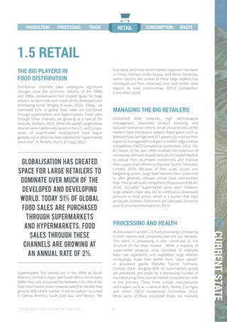 THE GLOBAL FOOD SYSTEM: AN ANALYSIS 53
01CURRENTSTATE
THE BIG PLAYERS IN
FOOD DISTRIBUTION
Distribution channels have undergone significant
changes since the economic reforms of the 1980s
and 1990s. Globalisation has created space for large
retailers to dominate over much of the developed and
developing world (Wrigley & Lowe, 2010). Today, an
estimated 51% of global food sales are purchased
through supermarkets and hypermarkets. Food sales
through these channels are growing at a rate of 2%
annually (Nielsen, 2015). While the world’s largest food
retailers were traditionally based in the U.S. and Europe,
waves of supermarket development have begun
globally out in what has been labeled the “supermarket
revolution” (S. Murphy, Burch, & Clapp, 2012).
Supermarkets first spread out in the 1990s to South
America, Central Europe, and South Africa. In the early
2000s they only accounted for between 5 to 10% of the
food retail market share, however later that decade they
grew to 50% of the market. A similar pattern occurred
in Central America, South East Asia, and Mexico. The
final wave and most recent market expansion has been
in China, Vietnam, India, Russia, and Africa. Generally,
within nations, the spread of these large retailers has
developed out from urbanized cities and middle class
regions to rural communities (OECD Competition
Committee, 2013).
MANAGING THE BIG RETAILERS
Globalised food networks, high technological
management, diversified product branding, and
reduced nutritional content, are all characteristics of the
modern food distribution system. Retail giants such as
Walmart now use high level ICT systems to improve their
logistical management and gain a market edge on their
competitors (OECD Competition Committee, 2013). The
ICT boom of the late 1990s enabled the collection of
immediate demand-related data which helped retailers
to reduce their incumbent investments and improve
their supply chain efficiency (Deloitte Touche Tohmatsu
Limited, 2014). Because of their scale, scope, and
bargaining power, large food retailers have continued
to offer generally cheaper priced food commodities
than their small-scale competitors (Ruppanner & Mulle,
2010). So-called “supermarket price wars” between
large retailers have also led to continuous downward
pressure on food prices, which is a burden that food
producers (farmers, fishermen) are ultimately forced to
bear (Consumers International, 2012).
PROCESSING AND HEALTH
As discussed in section 1.3, food processing is increasing
in both volume and complexity over the last decades.
This trend in processing is also connected to the
structure of the retail market. While a majority of
supermarket products once consisted of relatively
basic raw ingredients and vegetables, large retailers
increasingly make their profits from “value added”
or processed goods (Deloitte Touche Tohmatsu
Limited, 2014). Roughly 80% of supermarkets goods
are processed and made by a decreasing number of
manufacturing firms due to market consolidation with
in this industry. These firms include manufacturers
and traders such as a General Mills, Nestlé, Con-Agra,
and others (OECD Competition Committee, 2013).
While some of these processed foods are relatively
1.5 RETAIL
PROCESSING TRADE RETAILPRODUCTION CONSUMPTION WASTE
Globalisation has created
space for large retailers to
dominate over much of the
developed and developing
world. Today 51% of global
food sales are purchased
through supermarkets
and hypermarkets. Food
sales through these
channels are growing at
an annual rate of 2%.
 