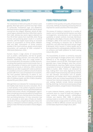 THE GLOBAL FOOD SYSTEM: AN ANALYSIS 59
01CURRENTSTATE
NUTRITIONAL QUALITY
The composition of diets and quality of nutrition varies
globally. Most high-calorie countries have high intakes
of nutritionally insubstantial sugar and sweeteners,
with North America ranking highest with 15% of calories
coming from this category. Moreover, almost all high-
calorie regions obtained more than 10% of their calories
from meat, whereas low calorie regions obtained less
than 5% of their calories from meat (FAO, 2011). Rising
incomes and purchasing power results in a nutrition
transition, with the largest impact being an increased
amount of consumption of animal protein. Between
1950 and 2009, consumption of animal products
doubled. If the trend continues, global animal protein
consumption will quadruple by 2050, compared to
1950s levels (Nellemann, 2012).
Humans require a large volume of macronutrients
such as protein, carbohydrates, and fats for growth,
development, energy provision, and many other vital
functions. Additionally, there are a large number of
micronutrients which are necessary in smaller amounts,
includingotheressentialvitaminsandminerals.Over-or
under-consumption of vitamins and minerals can lead
respectively to toxicity or deficiency. While nutritional
deficiencies are often coupled with undernourishment,
it is possible to consume a sufficient amount of calories
and still suffer from a lack of important micro-nutrients.
The most prevalent deficiencies of vitamin A, iron,
iodine, and zinc in the diet, contribute to an estimated
19% of childhood deaths and 6% of DALYs (disability-
adjusted life years) (Black, 2003).
Although there is an indication for increasing conscious
and healthy food choices by some consumers, this is
a small dynamic in the context of general consumer
choicesaroundtheworld.Theconceptofthehealthiness
of food varies across cultures, and geographic regions.
When considering consumer perceptions of healthiness
more broadly, there are a few key points that influence
their purchasing behaviour. For one, consumers may
not be educated on what types of foods are healthy.
Low levels of literacy and general education reduce the
ability to understand nutritional labeling and thus the
ability to make informed consumption choices (Wagner,
2014).
FOOD PREPARATION
In addition to the quantity and quality of foods that are
consumed, methods of preparing and storing food are
important for overall outcomes of the food system.
The process of cooking is important for a number of
reasons such as sterilizing harmful bacteria and other
microorganisms, removing toxins, and increasing the
availability of certain nutrients (Carmody, Weintraub,
& Wrangham, 2012; Miglio, Chiavaro, Visconti, Fogliano,
& Pellegrini, 2008). At the same time, cooking requires
energy, contributing to emissions due to electricity
production, and other fuels like wood and gas (Hager
& Morawicki, 2013). Around 2.7 billion people rely on
burning biomass for cooking globally, leading to further
air emissions and health problems for those cooking
indoors (IEA, 2014).
The bioavailability of protein is commonly measured
by the percentage of nitrogen present that is retained
(referred to as the biological value) and varies by
source between around 60-70%. Plant-based sources
generally have a lower biological value than animal-
derived products, requiring a higher volume of protein
consumption to ensure an adequate nitrogen balance
(Reeds & Garlick, 2003). Proteins are denatured by
heat, making them more easily digested by humans
when cooked. Proper processing and cooking methods
can also decrease anti-nutrients such as phytate,
polyphenols, and oxalate, which reduce absorption of
nutrients, while also increase bioavailability by freeing
nutrients from chemical compounds. Such processing
and cooking methods include thermal processing
(boiling, steaming), mechanical processing (pounding),
soaking, fermentation, and germination (Hotz & Gibson,
2007).
In some instances however, cooking may reduce the
nutritional value as a result of losses and changes in
major nutrients, including proteins, carbohydrates,
minerals and vitamins (FAO, 1990). In particular,
cooking in water or oil which is then drained off and not
consumed removes a large portion of nutrients, varying
between 35-70% for different nutrients and raw foods
(United States Department of Agriculture, 2007).
PROCESSING TRADE RETAIL CONSUMPTIONPRODUCTION WASTE
 