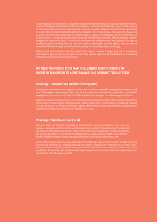 6
To successfully move towards a sustainable and resilient food system, we must consider the systemic
natureofthesystem’sbehavioursandimpacts.Severe,irreversibleandnon-linearimpactsthatmaylead
to the crossing of key systemic tipping points should be avoided at highest cost. These include impacts
in areas of preservation of global biodiversity, mitigation of climate change, management of soils and
essential non-renewable resources, the preservation of culture and heritage, and the preservation of
human health. If we do not address and change the central root causes that lead to multiple impacts,
impacts will continue to occur. To ensure that solutions are comprehensive and adaptive, we need to
hard-wire systems thinking into the food policy. By accounting for systemic effects, we can come to
understand feedback loops and adverse effects early on and adapt policy accordingly.
Making food policy decisions for the global food system requires stronger and more cooperative
international governance. Many impacts in the food system today can be traced back to a structural
limitation of governance and enforcement.
WE NEED TO ADDRESS FOUR MAIN CHALLENGES SIMULTANEOUSLY IN
ORDER TO TRANSITION TO A SUSTAINABLE AND RESILIENT FOOD SYSTEM
Challenge 1: Adaptive and Resilient Food System
An adaptive and resilient food system is one that will be able to respond to changing circumstances and
new challenges as they emerge. This is one of the most important systemic criteria for a sustainable
food system, since we cannot predict all of the conditions or changes that will emerge in the future.
Adaptive capacity and resilience must be built into both biophysical aspects of the system (through the
preservation of biodiversity, maintenance of healthy soil systems, maintenance of buffering capacity
in water bodies, etc.) and socioeconomic aspects of the system (knowledge transfer, development or
organizational capacity, elimination of poverty cycles, etc.).
Challenge 2: Nutritious Food For All
The most basic and fundamental challenge that the food system must address is to ensure the
supply of adequate nutrition for the world’s population. Ideally, it should achieve the objective
set out by the World Food Summit in Rome, which states that food security is addressed when,
“all people, at all times, have physical and economic access to sufficient, safe, and nutritious
food to meet their dietary needs and food preferences for an active and healthy life.”
Some of the priority objectives for addressing this challenge should, at minimum, include: reducing
overall food demand (e.g., through reducing food waste); progressively shifting to lower-impact, less-
resource-intensive food sources; ensuring that scarce resources (land, water) are allocated to food
production as a priority over non-food uses; improving economic access to food; and improving farmer
productivity in the developing world.
 