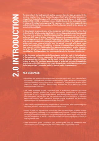 64
The enormity of the food system is plainly apparent from the data presented in the
previous chapter. Since World War II, the system has tripled its output across many
categories of foods to keep pace with population growth and changes in food demand
patterns (FAO, 2015b). As we discuss in more detail in Chapter 3, the continued increase
in resource throughput accompanying this expansion has placed ever greater stresses
on both the biophysical resource base of the food system as well as the people and
animals influenced by it.
In this chapter we present some of the trends and underlying dynamics of the food
system in order to better understand how its current shape and direction have evolved.
The resource flows linked to the different aspects of the food system have not all grown
uniformly. With regards to some parameters (land, greenhouse gas emissions) the food
systemhasgottenmuchmoreefficient(thoughabsolutethroughputhasstillincreased),
whereas with regards to other parameters (pesticides, fertilizers), the food system has
gotten much more resource-intensive over the period examined, with some recent
signs of increased efficiency. In addition to looking at the quantifiable outcomes of the
food system’s activities (food production, resource consumption), we also examine a
few of the driving trends (population, GDP) and emergent behaviours (intensification,
consolidation) that have shaped the system and characterise its current functioning.
In the discussion section at the end of this chapter, we further look at the implications
of the food system’s current trajectory for the coming decades using the FAO’s business
as usual projections for 2050 as a starting point. Despite its current enormity, the food
system is poised for continued expansion due to projected increases in population
growthandwealth.Thisprojectedincreaseindemandraisescriticalquestionsregarding
limits to the system’s expansion under its historic model of development.
KEY MESSAGES:
»» Global food and agricultural production have increased significantly since the end of WWII
spurred by a combination of population and economic growth along with technological
and cultural shifts in production practices. The amount of food produced per area of land
(yield) has steadily increased, demonstrating an emphasis on increasing agricultural
output per unit of land area.
»» The Green Revolution played a significant role in establishing intensive agricultural
production methods globally and shaping the reigning philosophies in mainstream
agricultural practice. Though widely credited with helping avert anticipated large-scale
food shortages in the post-WWII era, the intensification practices brought on by the Green
Revolution have also been critiqued for driving ecological degradation and entrenching
dependency on non-renewable resources like fossil fuels.
»» There is more food produced today per person than ever recorded. Both calories and grams
of protein per capita have steadily increased since the 1950s.
»» Growth in yields has begun to slow in recent decades, with annual yield increases in cereal
crops now growing on average at half the rate necessary to reach a (potentially necessary)
doubling of food production by 2050. The genetic potential of major crops is being reached
and land degradation as well as lack of investment in low-producing regions is leading to
overall yield declines.
»» There is enormous global variability in yield, and the global yield gap between the most
and least productive farms globally has increased dramatically since the 1950s.
2.0INTRODUCTION
 