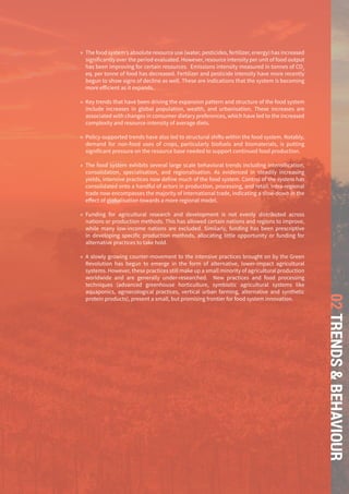 THE GLOBAL FOOD SYSTEM: AN ANALYSIS 65
02TRENDS&BEHAVIOUR
»» The food system’s absolute resource use (water, pesticides, fertilizer, energy) has increased
significantly over the period evaluated. However, resource intensity per unit of food output
has been improving for certain resources. Emissions intensity measured in tonnes of CO2
eq. per tonne of food has decreased. Fertilizer and pesticide intensity have more recently
begun to show signs of decline as well. These are indications that the system is becoming
more efficient as it expands.
»» Key trends that have been driving the expansion pattern and structure of the food system
include increases in global population, wealth, and urbanisation. These increases are
associated with changes in consumer dietary preferences, which have led to the increased
complexity and resource-intensity of average diets.
»» Policy-supported trends have also led to structural shifts within the food system. Notably,
demand for non-food uses of crops, particularly biofuels and biomaterials, is putting
significant pressure on the resource base needed to support continued food production.
»» The food system exhibits several large scale behavioral trends including intensification,
consolidation, specialisation, and regionalisation. As evidenced in steadily increasing
yields, intensive practices now define much of the food system. Control of the system has
consolidated onto a handful of actors in production, processing, and retail. Intra-regional
trade now encompasses the majority of international trade, indicating a slow-down in the
effect of globalisation towards a more regional model.
»» Funding for agricultural research and development is not evenly distributed across
nations or production methods. This has allowed certain nations and regions to improve,
while many low-income nations are excluded. Similarly, funding has been prescriptive
in developing specific production methods, allocating little opportunity or funding for
alternative practices to take hold.
»» A slowly growing counter-movement to the intensive practices brought on by the Green
Revolution has begun to emerge in the form of alternative, lower-impact agricultural
systems. However, these practices still make up a small minority of agricultural production
worldwide and are generally under-researched. New practices and food processing
techniques (advanced greenhouse horticulture, symbiotic agricultural systems like
aquaponics, agroecological practices, vertical urban farming, alternative and synthetic
protein products), present a small, but promising frontier for food system innovation.
 