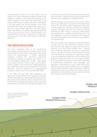 66
Understanding the history of the food system and the
origins of its current development patterns provides vital
insights for shaping a more sustainable pathway for its
further evolution. In this section we review some of the
major trends that have characterized resource throughput
in the food system over the last decades, some of the
proximate drivers that have shaped these trends, and a
few of the key emergent behaviours that have defined
larger-scale patterns in the system. An important backdrop
for any discussion about trends in the food system is an
understanding of the major transformation of agriculture
that took place in the 20th century known as the Green
Revolution.
THE GREEN REVOLUTION
The Green Revolution refers to the decades-long
technological development and transfer process, which
lasted roughly from the 1930s to late 1960s, and centered
around the implementation of intensive agricultural
production methods that characterise present-day
“conventional” agricultural practices (see section 1.2.7).
The technologies implemented included high-yielding
crop cultivars, synthetic chemical inputs, mechanisation,
modern irrigation, and monocultures (Fitzgerald-Moore &
Parai, 1996). Asia was the primary beneficiary of the Green
Revolution, where its practices led to unprecedented
increases in yields of rice, maize, and wheat (FAO, 2000).
In the 1980s and early 90s, trade negotiations and
agreements such as NAFTA and the Uruguay Round formed
newfreetraderelations,furtheraidinginthespreadofGreen
Revolution practices (Brainard, 2001). Global markets were
flooded with cheap agricultural goods, whose production
wasenabledbymoreintensivecultivationtechniques.Local
producers, who up until then used less-intensive methods,
were pressured to adopt intensive agricultural practices in
order to remain competitive on the global market.
Norman Borlaug, the agronomist known as the “Father
of the Green Revolution,” received the 1970 Nobel Peace
Prize for his work and has been credited with saving over
a billion people from starvation through the production
increases associated with the new intensive practices
(Easterbrook, 1997). Though it may have indeed helped
avert global famine as broadly reported (FAO, 2011 ), the
Green Revolution also led to many structural changes in
the global food system, many of which are now viewed in
a less-positive light.
One such example is the resulting increased dependency
on fossil fuels and their derivatives, creating a lock-in
effect that has been argued to undermine the structural
resiliency of the food system (Pfeiffer, 2013). Because
Green Revolution techniques rely heavily on automation
(and its associated fuel use) as well as fossil-fuel derived
chemicals (fertilisers, pesticides), the agricultural system
is now more tightly bound than ever to the volatility of the
fossil-fuel market (see section 3.3). The long-term effects
of the Green Revolution have also led to public awareness
of environmental degradation issues associated with
agriculture, including serious human health effects from
pesticide use (Culver, Mauch, & Ritson, 2012). The negative
impacts of the food system, further discussed in Chapter 3,
are broad and varied; many of these can, at least in part, be
attributed to the intensification of agricultural practice that
had its origins in the Green Revolution.
1962
1965
1970
1975
1980
1985
GLOBAL AGR
PRODUCTI
GLOBAL POPULATION
GLOBAL FOOD
PRODUCTION (tonnes)
Figure 14. Trends in global agricultural
and food production, agricultural land
use, and global population.
(FAO, 2015b)
 