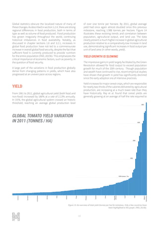 68
Global statistics obscure the localized nature of many of
thesechanges.Asdescribedinsection1.2.4, therearestrong
regional differences in food production, both in terms of
type as well as volume of food produced. Food production
has grown irregularly throughout the world, continuing
historical imbalances in food availability. Notably, as
discussed in chapter sections 1.6 and 3.2.1, increases in
global food production have not led to a commensurate
increase in overall global food security, despite the fact that
sufficient food is currently produced to provide nutrition
for the entire population (FAO, 2015b). This emphasizes the
critical importance of economic factors, such as poverty, in
the question of food security.
A large part of the variations in food production globally
derive from changing patterns in yields, which have also
progressed at an uneven pace across regions.
YIELD
From 1961 to 2011, global agricultural yield (both food and
non-food) increased by 186% at a rate of 2.13% annually.
In 1976, the global agricultural system crossed an historic
threshold, reaching an average global production level
of over one tonne per hectare. By 2011, global average
yield had once again almost doubled since this previous
milestone, reaching 1.988 tonnes per hectare. Figure 14
illustrates these evolving trends and correlation between
population, agricultural output, and land use. The data
clearly present a much higher increase in global agricultural
production relative to a comparatively low increase in land
use, demonstrating significant increases in food output per
unit of land area (in other words, yield).
YIELD GROWTH IS SLOWING
The impressive gains in yield largely facilitated by the Green
Revolution allowed for food output to exceed population
growth for much of the 20th century. Though population
and wealth have continued to rise, recent empirical studies
have shown that growth in yield has significantly declined
since the early adoption era of intensive practices.
Yieldincreasesformajorcerealcrops,whichareresponsible
for nearly two-thirds of the calories delivered by agricultural
production, are increasing at a much lower rate than they
have historically. Ray et al. found that cereal yields are
generally growing at an average of half the rate required to
100 tonnes / ha
200
300
400
500
517 tonnes / ha
GLOBAL TOMATO YIELD VARIATION
IN 2011 (TONNES / HA)
Figure 15: An overview of total yield (tonnes per ha) for tomatoes. Only a few countries have
been highlighted in this graph. (FAO, 2015b).
 