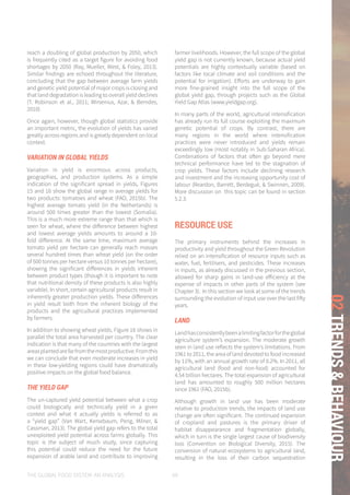 THE GLOBAL FOOD SYSTEM: AN ANALYSIS 69
02TRENDS&BEHAVIOUR
reach a doubling of global production by 2050, which
is frequently cited as a target figure for avoiding food
shortages by 2050 (Ray, Mueller, West, & Foley, 2013).
Similar findings are echoed throughout the literature,
concluding that the gap between average farm yields
and genetic yield potential of major crops is closing and
that land degradation is leading to overall yield declines
(T. Robinson et al., 2011; Wirsenius, Azar, & Berndes,
2010).
Once again, however, though global statistics provide
an important metric, the evolution of yields has varied
greatly across regions and is greatly dependent on local
context.
VARIATION IN GLOBAL YIELDS
Variation in yield is enormous across products,
geographies, and production systems. As a simple
indication of the significant spread in yields, Figures
15 and 16 show the global range in average yields for
two products: tomatoes and wheat (FAO, 2015b). The
highest average tomato yield (in the Netherlands) is
around 500 times greater than the lowest (Somalia).
This is a much more extreme range than that which is
seen for wheat, where the difference between highest
and lowest average yields amounts to around a 10-
fold difference. At the same time, maximum average
tomato yield per hectare can generally reach masses
several hundred times than wheat yield (on the order
of 500 tonnes per hectare versus 10 tonnes per hectare),
showing the significant differences in yields inherent
between product types (though it is important to note
that nutritional density of these products is also highly
variable). In short, certain agricultural products result in
inherently greater production yields. These differences
in yield result both from the inherent biology of the
products and the agricultural practices implemented
by farmers.
In addition to showing wheat yields, Figure 16 shows in
parallel the total area harvested per country. The clear
indication is that many of the countries with the largest
areasplantedarefarfromthemostproductive.Fromthis
we can conclude that even moderate increases in yield
in these low-yielding regions could have dramatically
positive impacts on the global food balance.
THE YIELD GAP
The un-captured yield potential between what a crop
could biologically and technically yield in a given
context and what it actually yields is referred to as
a “yield gap” (Van Wart, Kersebaum, Peng, Milner, &
Cassman, 2013). The global yield gap refers to the total
unexploited yield potential across farms globally. This
topic is the subject of much study, since capturing
this potential could reduce the need for the future
expansion of arable land and contribute to improving
farmer livelihoods. However, the full scope of the global
yield gap is not currently known, because actual yield
potentials are highly contextually variable (based on
factors like local climate and soil conditions and the
potential for irrigation). Efforts are underway to gain
more fine-grained insight into the full scope of the
global yield gap, through projects such as the Global
Yield Gap Atlas (www.yieldgap.org).
In many parts of the world, agricultural intensification
has already run its full course exploiting the maximum
genetic potential of crops. By contrast, there are
many regions in the world where intensification
practices were never introduced and yields remain
exceedingly low (most notably in Sub-Saharan Africa).
Combinations of factors that often go beyond mere
technical performance have led to the stagnation of
crop yields. These factors include declining research
and investment and the increasing opportunity cost of
labour (Reardon, Barrett, Berdegué, & Swinnen, 2009).
More discussion on this topic can be found in section
5.2.3.
RESOURCE USE
The primary instruments behind the increases in
productivity and yield throughout the Green Revolution
relied on an intensification of resource inputs such as
water, fuel, fertilisers, and pesticides. These increases
in inputs, as already discussed in the previous section,
allowed for sharp gains in land-use efficiency at the
expense of impacts in other parts of the system (see
Chapter 3). In this section we look at some of the trends
surrounding the evolution of input use over the last fifty
years.
LAND
Landhasconsistentlybeenalimitingfactorfortheglobal
agriculture system’s expansion. The moderate growth
seen in land use reflects the system’s limitations. From
1961 to 2011, the area of land devoted to food increased
by 11%, with an annual growth rate of 0.2%. In 2011, all
agricultural land (food and non-food) accounted for
4.54 billion hectares. The total expansion of agricultural
land has amounted to roughly 500 million hectares
since 1961 (FAO, 2015b).
Although growth in land use has been moderate
relative to production trends, the impacts of land use
change are often significant. The continued expansion
of cropland and pastures is the primary driver of
habitat disappearance and fragmentation globally,
which in turn is the single largest cause of biodiversity
loss (Convention on Biological Diversity, 2015). The
conversion of natural ecosystems to agricultural land,
resulting in the loss of their carbon sequestration
 