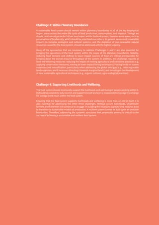 THE GLOBAL FOOD SYSTEM: AN ANALYSIS 7
Challenge 3: Within Planetary Boundaries
A sustainable food system should remain within planetary boundaries in all of the key biophysical
impact areas across the entire life cycle of food production, consumption, and disposal. Though we
should continuously strive for full net zero impact within the food system, there are some areas, such as
preservation of biodiversity, which should be prioritized over others. In general, severe and irreversible
impacts to complex ecological and cultural systems, and the depletion of non-renewable natural
resources caused by the food system, should be addressed with the highest urgency.
Many of the approaches that are necessary to address Challenges 1 and 2 are also essential for
bringing the operations of the food system within the scope of the planetary boundaries. Notably,
reducing food demand and shifting to lower-impact sources of food are critical prerequisites for
bringing down the overall resource throughput of the system. In addition, this challenge requires at
least the following measures: reducing the impact of existing agricultural and extractive practices (e.g,
applying conservation measures, moving to lower-impact fishing techniques); Placing limits on system
expansion and intensification, particularly when addressing the global yield gap (e.g., reducing arable
land expansion, and if necessary directing it towards marginal lands); and investing in the development
of new sustainable agricultural techniques (e.g., organic cultivars, agro-ecological practices).
Challenge 4: Supporting Livelihoods and Wellbeing.
The food system should structurally support the livelihoods and well-being of people working within it.
It should be possible to fully nourish and support oneself and earn a reasonable living wage in exchange
for average work hours within the food system.
Ensuring that the food system supports livelihoods and wellbeing is more than an end in itself; it is
also essential for addressing the other three challenges. Without secure livelihoods, smallholder
farmers and fishermen will continue to struggle in building the necessary capacity and resource base
to transition to sustainable models of production. A resilient system cannot be built upon an unstable
foundation. Therefore, addressing the systemic structures that perpetuate poverty is critical to the
success of achieving a sustainable and resilient food system.
 