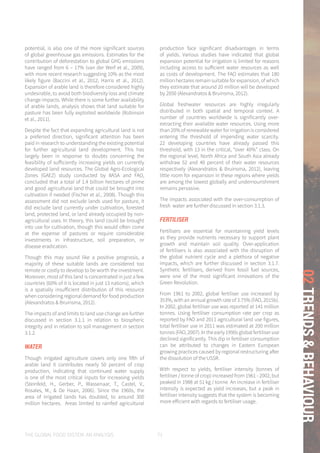THE GLOBAL FOOD SYSTEM: AN ANALYSIS 71
02TRENDS&BEHAVIOUR
potential, is also one of the more significant sources
of global greenhouse gas emissions. Estimates for the
contribution of deforestation to global GHG emissions
have ranged from 6 – 17% (van der Werf et al., 2009),
with more recent research suggesting 10% as the most
likely figure (Baccini et al., 2012; Harris et al., 2012).
Expansion of arable land is therefore considered highly
undesirable, to avoid both biodiversity loss and climate
change impacts. While there is some further availability
of arable lands, analysis shows that land suitable for
pasture has been fully exploited worldwide (Robinson
et al., 2011).
Despite the fact that expanding agricultural land is not
a preferred direction, significant attention has been
paid in research to understanding the existing potential
for further agricultural land development. This has
largely been in response to doubts concerning the
feasibility of sufficiently increasing yields on currently
developed land resources. The Global Agro-Ecological
Zones (GAEZ) study conducted by IIASA and FAO,
concluded that a total of 1.4 billion hectares of prime
and good agricultural land that could be brought into
cultivation if needed (Fischer et al., 2008). Though this
assessment did not exclude lands used for pasture, it
did exclude land currently under cultivation, forested
land, protected land, or land already occupied by non-
agricultural uses. In theory, this land could be brought
into use for cultivation, though this would often come
at the expense of pastures or require considerable
investments in infrastructure, soil preparation, or
disease eradication.
Though this may sound like a positive prognosis, a
majority of these suitable lands are considered too
remote or costly to develop to be worth the investment.
Moreover, most of this land is concentrated in just a few
countries (60% of it is located in just 13 nations), which
is a spatially insufficient distribution of this resource
when considering regional demand for food production
(Alexandratos & Bruinsma, 2012).
The impacts of and limits to land use change are further
discussed in section 3.1.1 in relation to biospheric
integrity and in relation to soil management in section
3.1.2.
WATER
Though irrigated agriculture covers only one fifth of
arable land it contributes nearly 50 percent of crop
production, indicating that continued water supply
is one of the most critical inputs for increasing yields
(Steinfeld, H., Gerber, P., Wassenaar, T., Castel, V.,
Rosales, M., & De Haan, 2006). Since the 1960s, the
area of irrigated lands has doubled, to around 300
million hectares. Areas limited to rainfed agricultural
production face significant disadvantages in terms
of yields. Various studies have indicated that global
expansion potential for irrigation is limited for reasons
including access to sufficient water resources as well
as costs of development. The FAO estimates that 180
million hectares remain suitable for expansion, of which
they estimate that around 20 million will be developed
by 2050 (Alexandratos & Bruinsma, 2012).
Global freshwater resources are highly irregularly
distributed in both spatial and temporal context. A
number of countries worldwide is significantly over-
extracting their available water resources. Using more
than 20% of renewable water for irrigation is considered
entering the threshold of impending water scarcity.
22 developing countries have already passed this
threshold, with 13 in the critical, “over 40%” class. On
the regional level, North Africa and South Asia already
withdraw 52 and 40 percent of their water resources
respectively (Alexandratos & Bruinsma, 2012), leaving
little room for expansion in these regions where yields
are among the lowest globally and undernourishment
remains pervasive.
The impacts associated with the over-consumption of
fresh water are further discussed in section 3.1.3.
FERTILISER
Fertilisers are essential for maintaining yield levels
as they provide nutrients necessary to support plant
growth and maintain soil quality. Over-application
of fertilisers is also associated with the disruption of
the global nutrient cycle and a plethora of negative
impacts, which are further discussed in section 3.1.7.
Synthetic fertilisers, derived from fossil fuel sources,
were one of the most significant innovations of the
Green Revolution.
From 1961 to 2002, global fertiliser use increased by
353%, with an annual growth rate of 3.75% (FAO, 2015b).
In 2002, global fertiliser use was reported at 141 million
tonnes. Using fertiliser consumption rate per crop as
reported by FAO and 2011 agricultural land use figures,
total fertiliser use in 2011 was estimated at 200 million
tonnes (FAO, 2007). In the early 1990s global fertiliser use
declined significantly. This dip in fertiliser consumption
can be attributed to changes in Eastern European
growing practices caused by regional restructuring after
the dissolution of the USSR.
With respect to yields, fertiliser intensity (tonnes of
fertiliser / tonne of crop) increased from 1961 - 2002, but
peaked in 1988 at 51 kg / tonne. An increase in fertiliser
intensity is expected as yield increases, but a peak in
fertiliser intensity suggests that the system is becoming
more efficient with regards to fertiliser usage.
 