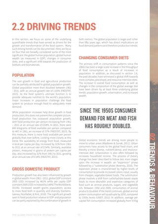 THE GLOBAL FOOD SYSTEM: AN ANALYSIS 73
02TRENDS&BEHAVIOUR
2.2 DRIVING TRENDS
In this section, we focus on some of the underlying
quantifiable trends that have served as drivers for the
growth and transformation of the food system. Many
such driving trends can be documented. Here, we focus
on four that are broadly considered some of the most
significant: the global human population, global human
wealth (as measured in GDP), changes in consumer
diets, and a significant shift towards the production of
biofuels and biomaterials.
POPULATION
The vast growth in food and agricultural production
can be partially attributed to global population growth.
Global population more than doubled between 1961
- 2011, with an annual growth rate of 1.65% (FAOSTAT,
2015). As the food system's ultimate function is to
provide adequate nutrition to the world's population,
major increases in population challenge the food
system to produce enough food to adequately meet
demand.
While population increases help drive growth in food
production, this does not present the complete picture.
Food production has outpaced population growth,
with food production per person increasing from 1961
– 2011 at an annual rate of 0.64%. In 2011, there were
669 kilograms of food available per person compared
to 487 in 1961, an increase of 37% (FAOSTAT, 2015). By
this measure, there is more food available per person
globally than ever before. Looking more closely at this
trend, the availability of energy from food, measured
in kcal per capita per day, increased by 31% from 1961
to 2011 at an annual rate of 0.54%. Similarly, available
protein, measured in grams of protein per capita per
day, also increased by 31% from 1961 to 2011, growing
at an annual rate of 0.54% (FAOSTAT, 2015).
GROSS DOMESTIC PRODUCT
Production growth has also been influenced by growth
inglobalwealth.From1961–2011,globalGDP(constant
2005 USD) increased by 461% while per capita GDP
(constant2005USD)increasedby148%(TheWorldBank,
2014b). Increased wealth grants populations access
to more food both in quantity and diversity (Gerbens-
Leenes, Nonhebel, & Krol, 2010). The significant growth
seen in food production relative to GDP and population
can be partly explained by the combination of growth in
both metrics. The global population is larger and richer
than fifty years ago, which has direct implications on
food demand patterns and therefore production trends.
CHANGING CONSUMER DIETS
The primary shift in consumption patterns since the
1960s has been a large-scale increase in the throughput
of food consumption as a result of increases in
population. In addition, as discussed in section 1.6,
the past decades have witnessed a global shift towards
more complex, processed, and resource-intensive diets.
The increase in overall food consumption as well as
changes in the composition of the global average diet
have been driven by at least three underlying global
trends: population growth, urbanisation, and increased
wealth.
Global economic trends are driving more people to
move to urban areas (Madlener & Sunak, 2011). Urban
consumers have access to the global food chain, and
thereby a more diverse, nutrient-dense, and resource-
intensive diet. Urbanisation is also often followed by
increases household income. The process of dietary
change has been described to follow two main stages
upon the increase in wealth: an “expansion” phase
followed by a “substitution phase (Kearney, 2010). The
expansion phase is characterised by higher levels of
consumption to provide increased caloric input, usually
from cheaper, vegetable-based foods. The substitution
phase involves a shift from carbohydrate-based staple
foods to more desirable and expensive categories of
food such as animal products, sugars, and vegetable
oils. Between 1950 and 2009, consumption of animal
products doubled. If the trend continues, global animal
protein consumption will quadruple by 2050, compared
to 1950s levels (UNEP, 2012). In addition, average per
capital fish consumption increased globally from 9.9 kg
Since the 1950s consumer
demand for meat and fish
has roughly doubled.
 