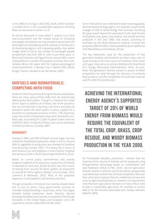 74
in the 1960s to 19.2 kg in 2012 (FAO, 2014), which has been
a notable driver in the unsustainable expansion of fishing
fleets (as discussed in section 1.2.3)
As will be discussed in more detail in section 3.2.2, food
over-consumption and the related trends of increasing
overweight and obesity are now prevalent across both the
developed and developing worlds. Obesity is now found in
all developing regions, and is growing rapidly, even where
hunger exists. In China, the number of overweight people
jumped from less than 10% to 15% in just three years. In
Brazil and Colombia, the figure hovers around 40%–a level
comparable to a number of European countries. Even Sub-
Saharan Africa, the region with the highest percentage of
undernourishment, is seeing a rise in obesity (FAO, 2012b;
Kruger, Puoane, Senekal, & van der Merwe, 2005).
BIOFUELS AND BIOMATERIALS:
COMPETING WITH FOOD
Asidefromthethreeprimarydrivingtrendsdiscussedabove,
there are many policy-driven shifts that are dramatically
affecting the food system. Though it is beyond the scope
of this report to address all of these, one of the dynamics
that has recently been impacting crop choice and land use
allocation within the food system is policy support for a
transition to a biobased economy. In 2011, 7,4% of primary
crops and 14,4% of processed crops were diverted to non-
food uses, accounting for 11,6% of global arable land use
(FAOSTAT, 2015). A majority of these uses can be attributed
to biofuel production (Lampe, 2007).
BIOENERGY
Already in 2006, over 50% of Brazil's annual sugar crop was
utilized for bioethanol production, while in the EU around
30% of vegetable oil production was diverted to biodiesel
manufacturing (Lampe, 2007). This heavy toll in terms of
land resource use only displaces a minor fraction of global
fuel demand (2,5% in 2010) (Searchinger & Heimlich, 2015).
Based on current policy commitments and subsidy
programs targeted at its expansion, production of biofuels
is expected to more than double by 2021 over 2011 levels,
increasing from around 30 billion gallons of production
to around 65 billion gallons (Bastos Lima & Gupta, 2014;
Lawrence & Wheelock, 2011). Most of this projected
expansion is anticipated in Latin America and Asia.
Though production of biofuels has recently slowed down
due to low oil prices, many governments continue to
mandate biofuel blending in liquid fuels, which has largely
dictated biofuel production levels. Brazilian ethanol
blending mandates were recently increased to 27%, though
mandates in the United States and European Union are
expected to remain stable (OECD & FAO, 2015).
Some institutions have endorsed broader bioenergy goals;
the International Energy Agency, for example, recommends
a target of 20% of world energy from biomass. Achieving
this goal would require the equivalent to the total harvest
of all global crop, grass, crop residue, and woody biomass
produced in the year 2000, and would, according to
estimates by the World Resources Institute, increase the
projected 2050 shortfall in food availability by an additional
31% (World Resources Institute, 2013a).
The key feedstocks used for the production of first
generation biofuels and biodiesel are food crops, with oil
crops serving as the main source of biodiesel, while cereal
and sugar crops serve as primary feedstock for bioethanol
(U.S. Energy Information Administration, 2012). As such,
these first generation biofuels present a source of direct
competition for food through the diversion of primarily
food products, and the competition for land that could be
used for other food production.
For foreseeable decades, projections indicate that the
majority of the volume of biofuels will be produced using
first-generation technology based on carbohydrate and
lipid feedstock (OECD & FAO, 2015). Second generation
biofuels,basedoncelluloseanditsderivatives,aregenerally
considered less problematic for food competition because
they utilize plant residues that are inedible by humans and
occur as agricultural byproducts. However, it is important to
note that even agricultural residues can have critical roles
to play in sustainable agriculture, for example as animal
feed or for the benefits associated with residue retention
(IAASTD, 2009).
Achieving the International
Energy Agency's supported
target of 20% of world
energy from biomass would
require the equivalent of
the total crop, grass, crop
residue, and woody biomass
production in the year 2000.
 