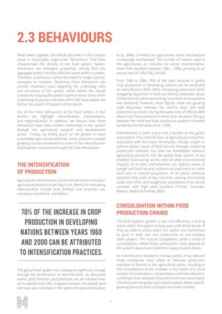 76
2.3 BEHAVIOURS
When taken together, the trends described in this chapter
result in observable, larger-scale “behaviours” that have
characterised the identity of the food system. System
behaviours are ‘emergent properties,’ arising from the
aggregate actions of many different actors within a system.
Therefore, a behaviour cannot be linked to single country,
company, or moment. Observing these behaviours can
provide important clues regarding the underlying rules
and structures of the system, which define the overall
constraints shaping the system's performance. Some of the
underlying structures and rules within the food system are
further discussed in Chapter 4 of this report.
Out of the many behaviours of the food system, in this
section we highlight intensification, consolidation,
and regionalisation. In addition, we discuss how these
behaviours have been further entrenched in the system
through the agricultural research and development
sector. Finally, we briefly touch on the growth in more
sustainable agricultural practices, which present a (slowly)
growing counter-movement to some of the intensification
philosophies introduced through the Green Revolution.
THE INTENSIFICATION
OF PRODUCTION
Agricultural intensification can be defined as the increase in
agriculturalproductionperinputunit.Metricsforevaluating
intensification include land, fertiliser and pesticide use,
monetary investment, and labour.
The global food system has undergone significant change
through the proliferation of intensification. As discussed
earlier, yield, fertiliser, and pesticide use per hectare have
all increased since 1961. Irrigated surfaces and overall land
use have also increased in the same time period (Knudsen
et al., 2006). Similarly the agricultural sector has become
increasingly mechanised. The number of tractors used in
the agricultural, an indicator for sector mechanisation,
more than doubled between 1961 - 2004, growing at an
annual rate of 1.6% (FAO, 2015b).
From 1960 to 2000, 70% of the total increase in global
crop production in developing nations can be attributed
to intensification (FAO, 2002). Increasing production while
mitigating expansion in land use directly addresses issues
of food security while preventing conversion of ecosystems
into farmland; however, these figures mask the growing
yield disparities between the world’s most and least
productive practices. During the same time of 1950 to 2000
where total food production more than doubled, the gap
between the most and least productive systems increased
by twenty fold (Knudsen et al., 2006).
Intensification is both a tool and a burden to the global
food system. The intensification of agricultural production,
associated with the Green Revolution, initially sought to
address global issues of food security through improving
production methods, but now has embedded intensive
agricultural practices into the global food system. It has
enabled ‘land saving’ at the costs of other environmental
impacts. At its best, intensification can address issues of
hunger and food security without encroachment on other
land uses or natural ecosystems. At its worst, intensive
practices strip soils of key nutrients causing diminishing
yields over time, and marginalize populations that cannot
compete with high yield practices (Tilman, Cassman,
Matson, Naylor, & Polasky, 2002).
CONSOLIDATION WITHIN FOOD
PRODUCTION CHAINS
The food system’s growth in size and efficiency is driving
actors within the system to keep pace with these trends. If
they are able to, actors within the system are incentivised
to grow in both size and productivity to out-compete
other players. This natural competition yields a trend of
consolidation, where those participants most adapted to
the system’s dynamism collect the largest market shares.
As intensification helped to increase yields, it has allowed
those companies most adept at intensive production
practices to flourish in the agricultural sector, resulting in
the consolidation of key markets in the hands of a small
number of corporations. Consolidation and intensification,
combined, have allowed corporations to have prescriptive
influence over the global agricultural system, where specific
growing practices and crop types dominate markets.
70% of the increase in crop
production in developing
nations between years 1960
and 2000 can be attributed
to intensification practices.
 