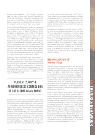 THE GLOBAL FOOD SYSTEM: AN ANALYSIS 77
02TRENDS&BEHAVIOUR
From the data presented in this chapter it becomes
clear that there are three major points of consolidation
within the food system: production, processing, and
distribution. Each of these parts of the agri-food chain
has seen large-scale consolidation of market power in
the hands of a small number of major corporations.
In the production of agricultural inputs such as seeds
and fertilisers, 10 companies own 50% of the global
seed market as seen in Figure 18 (Zacune, 2012).
Monsanto, in particular, owns 17.5% of the global
seed market, with particular dominance in the soy
industry where it has a 90% global market share in soy
seed. Fertilisers and pesticides have followed similar
trends, where large corporations control the majority
of the market (Worldwatch Institute, 2013). Lastly, a
similar phenomenon has also occurred within the
farming sector, where 1% of farms now control 65% of
agricultural land. (FAO, 2014). These large farms are an
extreme in the spectrum of farm size where many farms
are small, low-technology businesses, far removed from
the production methods dominating the market.
Processing has consolidated onto agribusinesses –
food traders that control food supply chains including
transport and processing. Currently, four agribusinesses
control 90% of the global grain trade (Murphy, Burch, &
Clapp, 2012). Processing is also growing in developing
nations. In India, for example, food processing is the
fastest growing industrial sector, with the present rupee
value of processed foods in India now 1000 times the
value in 1960 (Hulse, 2004).
Food retail has seen major consolidation in the past
decades as supermarket retailers have established a
dominantpositioninthemarket.Asdiscussedinsection
1.5, 51% of food globally is sold through supermarket
chains, much of which is controlled by major market
players, namely Walmart (US), Tesco (UK), Costco (US),
Carrefour (France) and Kroger (US) (Hulse, 2004). Market
globalization has helped to fuel consolidation as these
companies establish branches in less competitive
international markets, facilitated by a global trend of
trade liberalization. Tesco, for example, had a 2.4%
increase in total sales in 2004 due to its investment in
Asian markets. This is compared to only 0.2% growth
in the UK market in the same year (TESCO, 2015).
These large corporations are often welcome in foreign
markets, as opening up the market to competition from
imports can lower local food prices and improve food
availability (FAO, 2012b). Such liberalization, however,
can be detrimental to the same communities trade
policies seek to benefit.
Food system consolidation can have negative impacts
for small farmers who cannot compete with the scale
of large agricultural corporations. Likewise, large
retailers, producers and processors can sell goods at
prices inconsistent with commodity and production
inputs, out-competing the smaller farmers and retailers.
In developing nations, cheaper goods from outside
markets decrease local commodity prices, making
them more volatile while damaging local businesses’
revenues. Small retailers are forced out of business,
while local farmers are trapped in a poverty cycle
(Kearney, 2010). These impacts are discussed in more
detail in Chapter 4.
REGIONALISATION OF
WORLD TRADE
The food system’s expansion in both size and scope
has allowed diverse foods to become more globally
available with significant growth in international food
trade. From 1986 – 2011, food trade increased 2.3
times in absolute terms due to increases in both total
production and trade across borders. While in 1986 only
9% of food produced was traded internationally, that
number rose to 13% in 2011. Emerging nations in Latin
America, Africa, Asia, and Southeast Asia have driven
much of this growth. Though food trade trends suggest
market globalisation, they hide a more nuanced picture
of regionalisation of food trade and shifting geographies
of production (FAO, 2015a).
In the 25 years between 1986 and 2011, intra-regional
trade – defined as trade within a global region -
increased its share of total international trade from 29
to 42%. The most important driver behind this trend is
European political integration (Vicard, 2012). European
trade maintained a share of around 30% of world trade
throughout this period. However, in the early 1990s
Europe shifted much of its trade away from the Atlantic
bolstering intra-regional trade. Europe’s inward shift
had impacts on the contribution of other regions to
global trade. North America in general saw its presence
in world trade decrease from 21% to 14%, while Latin
American countries gained ground, jumping from 12 to
15% of world trade share. Meanwhile, Southeast Asia
increased its share of global trade from 1 to 2%, while
Central and South Asia moved from 2 to 3%.
Currently, only 4
agribusinesses control 90%
of the global grain trade.
 