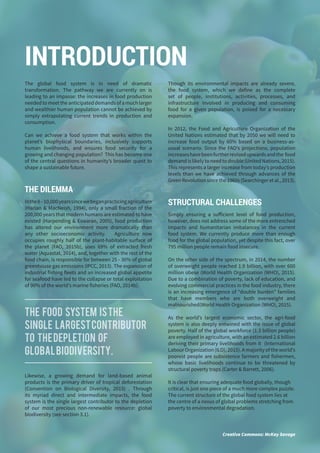 8
The global food system is in need of dramatic
transformation. The pathway we are currently on is
leading to an impasse: the increases in food production
neededtomeettheanticipateddemandsofamuchlarger
and wealthier human population cannot be achieved by
simply extrapolating current trends in production and
consumption.
Can we achieve a food system that works within the
planet’s biophysical boundaries, inclusively supports
human livelihoods, and ensures food security for a
growing and changing population? This has become one
of the central questions in humanity’s broader quest to
shape a sustainable future.
THE DILEMMA
Inthe8–10,000yearssincewebeganpracticingagriculture
(Harlan & MacNeish, 1994), only a small fraction of the
200,000 years that modern humans are estimated to have
existed (Harpending & Eswaran, 2005), food production
has altered our environment more dramatically than
any other socioeconomic activity. Agriculture now
occupies roughly half of the plant-habitable surface of
the planet (FAO, 2015b), uses 69% of extracted fresh
water (Aquastat, 2014), and, together with the rest of the
food chain, is responsible for between 25 - 30% of global
greenhouse gas emissions (IPCC, 2013). The expansion of
industrial fishing fleets and an increased global appetite
for seafood have led to the collapse or total exploitation
of 90% of the world’s marine fisheries (FAO, 2014b).
Likewise, a growing demand for land-based animal
products is the primary driver of tropical deforestation
(Convention on Biological Diversity, 2015) . Through
its myriad direct and intermediate impacts, the food
system is the single largest contributor to the depletion
of our most precious non-renewable resource: global
biodiversity (see section 3.1).
Though its environmental impacts are already severe,
the food system, which we define as the complete
set of people, institutions, activities, processes, and
infrastructure involved in producing and consuming
food for a given population, is poised for a necessary
expansion.
In 2012, the Food and Agriculture Organization of the
United Nations estimated that by 2050 we will need to
increase food output by 60% based on a business-as-
usual scenario. Since the FAO’s projections, population
increaseshavebeenfurtherrevisedupwardsandthe food
demand is likely to need to double (United Nations, 2015).
This represents a larger increase from today’s production
levels than we have achieved through advances of the
Green Revolution since the 1960s (Searchinger et al., 2013).
STRUCTURAL CHALLENGES
Simply ensuring a sufficient level of food production,
however, does not address some of the more entrenched
impacts and humanitarian imbalances in the current
food system. We currently produce more than enough
food for the global population, yet despite this fact, over
795 million people remain food insecure.
On the other side of the spectrum, in 2014, the number
of overweight people reached 1.9 billion, with over 600
million obese (World Health Organization (WHO), 2015).
Due to a combination of poverty, lack of education, and
evolving commercial practices in the food industry, there
is an increasing emergence of “double burden” families
that have members who are both overweight and
malnourished(World Health Organization (WHO), 2015).
As the world’s largest economic sector, the agri-food
system is also deeply entwined with the issue of global
poverty. Half of the global workforce (1.3 billion people)
are employed in agriculture, with an estimated 2.6 billion
deriving their primary livelihoods from it (International
Labour Organization (ILO), 2015). A majority of the world’s
poorest people are subsistence farmers and fishermen,
whose basic livelihoods continue to be threatened by
structural poverty traps (Carter & Barrett, 2006).
It is clear that ensuring adequate food globally, though
critical, is just one piece of a much more complex puzzle.
The current structure of the global food system lies at
the centre of a nexus of global problems stretching from
poverty to environmental degradation.
INTRODUCTION
Creative Commons: McKay Savage
The food system isthe
single largestcontributor
to thedepletion of
globalbiodiversity.
 