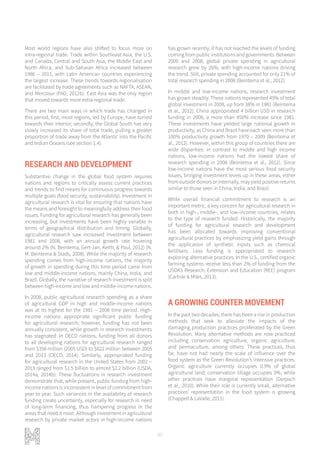 80
Most world regions have also shifted to focus more on
intra-regional trade. Trade within Southeast Asia, the U.S.
and Canada, Central and South Asia, the Middle East and
North Africa, and Sub-Saharan Africa increased between
1986 – 2011, with Latin American countries experiencing
the largest increase. These trends towards regionalisation
are facilitated by trade agreements such as NAFTA, ASEAN,
and Mercosur (FAO, 2012b). East Asia was the only region
that moved towards more extra-regional trade.
There are two main ways in which trade has changed in
this period, first, most regions, led by Europe, have turned
towards their interior; secondly, the Global South has very
slowly increased its share of total trade, pulling a greater
proportion of trade away from the Atlantic into the Pacific
and Indian Oceans (see section 1.4).
RESEARCH AND DEVELOPMENT
Substantive change in the global food system requires
nations and regions to critically assess current practices
and trends to find means for continuous progress towards
multiple goals (food security, sustainability). Investment in
agricultural research is vital for ensuring that nations have
the means and foresight to meaningfully address their food
issues. Funding for agricultural research has generally been
increasing, but investments have been highly variable in
terms of geographical distribution and timing. Globally,
agricultural research saw increased investment between
1981 and 2008, with an annual growth rate hovering
around 2% (N. Beintema, Gert-Jan, Keith, & Paul, 2012) (N.
M. Beintema & Stads, 2008). While the majority of research
spending comes from high-income nations, the majority
of growth in spending during this time period came from
low and middle-income nations, mainly China, India, and
Brazil. Globally, the narrative of research investment is split
between high-income and low and middle-income nations.
In 2008, public agricultural research spending as a share
of agricultural GDP in high and middle-income nations
was at its highest for the 1981 – 2008 time period. High-
income nations appropriate significant public funding
for agricultural research; however, funding has not been
annually consistent, while growth in research investments
has stagnated. In OECD nations, funding from all donors
to all developing nations for agricultural research ranged
from $358 million (2005 USD) to $822 million between 2005
and 2013 (OECD, 2014). Similarly, appropriated funding
for agricultural research in the United States from 2002 –
2013 ranged from $1.5 billion to almost $2.2 billion (USDA,
2014a, 2014b). These fluctuations in research investment
demonstrate that, while present, public funding from high-
income nations is inconsistent in level of commitment from
year to year. Such variances in the availability of research
funding create uncertainty, especially for research in need
of long-term financing, thus hampering progress in the
areas that need it most. Although investment in agricultural
research by private market actors in high-income nations
has grown recently, it has not reached the levels of funding
coming from public institutions and governments. Between
2000 and 2008, global private spending in agricultural
research grew by 26%, with high-income nations driving
the trend. Still, private spending accounted for only 21% of
total research spending in 2008 (Beintema et al., 2012).
In middle and low-income nations, research investment
has grown steadily. These nations represented 49% of total
global investment in 2008, up from 38% in 1981 (Beintema
et al., 2012). China appropriated 4 billion USD in research
funding in 2008, a more than 450% increase since 1981.
These investments have yielded large national growth in
productivity, as China and Brazil have each seen more than
100% productivity growth from 1970 – 2009 (Beintema et
al., 2012). However, within this group of countries there are
wide disparities: in contrast to middle and high income
nations, low-income nations had the lowest share of
research spending in 2008 (Beintema et al., 2012). Since
low-income nations have the most serious food security
issues, bringing investment levels up in these areas, either
from outside donors or internally, may yield positive returns
similar to those seen in China, India, and Brazil.
While overall financial commitment to research is an
important metric, a key concern for agricultural research in
both in high-, middle-, and low-income countries, relates
to the type of research funded. Historically, the majority
of funding for agricultural research and development
has been allocated towards improving conventional
agricultural practices by emphasizing yield gains through
the application of synthetic inputs such as chemical
fertilisers. Less funding is appropriated to research
exploring alternative practices. In the U.S., certified organic
farming systems receive less than 2% of funding from the
USDA’s Research, Extension and Education (REE) program
(Carlisle & Miles, 2013).
A GROWING COUNTER MOVEMENT
In the past two decades, there has been a rise in production
methods that seek to alleviate the impacts of the
damaging production practices proliferated by the Green
Revolution. Many alternative methods are now practiced
including conservation agriculture, organic agriculture,
and permaculture, among others. These practices, thus
far, have not had nearly the scale of influence over the
food system as the Green Revolution’s intensive practices.
Organic agriculture currently occupies 0.9% of global
agricultural land; conservation tillage occupies 9%, while
other practices have marginal representation (Derpsch
et al., 2010). While their role is currently small, alternative
practices’ representation in the food system is growing
(Chappell & LaValle, 2011).
 