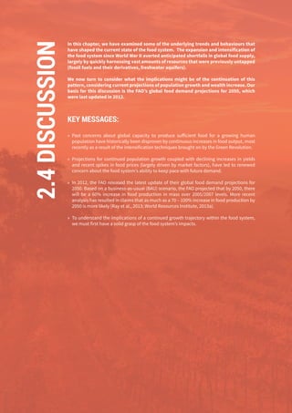 82
In this chapter, we have examined some of the underlying trends and behaviours that
have shaped the current state of the food system. The expansion and intensification of
the food system since World War II averted anticipated shortfalls in global food supply,
largely by quickly harnessing vast amounts of resources that were previously untapped
(fossil fuels and their derivatives, freshwater aquifers).
We now turn to consider what the implications might be of the continuation of this
pattern, considering current projections of population growth and wealth increase. Our
basis for this discussion is the FAO’s global food demand projections for 2050, which
were last updated in 2012.
KEY MESSAGES:
»» Past concerns about global capacity to produce sufficient food for a growing human
population have historically been disproven by continuous increases in food output, most
recently as a result of the intensification techniques brought on by the Green Revolution.
»» Projections for continued population growth coupled with declining increases in yields
and recent spikes in food prices (largely driven by market factors), have led to renewed
concern about the food system’s ability to keep pace with future demand.
»» In 2012, the FAO released the latest update of their global food demand projections for
2050. Based on a business-as-usual (BAU) scenario, the FAO projected that by 2050, there
will be a 60% increase in food production in mass over 2005/2007 levels. More recent
analysis has resulted in claims that as much as a 70 – 100% increase in food production by
2050 is more likely (Ray et al., 2013; World Resources Institute, 2013a).
»» To understand the implications of a continued growth trajectory within the food system,
we must first have a solid grasp of the food system’s impacts.
2.4DISCUSSION
 
