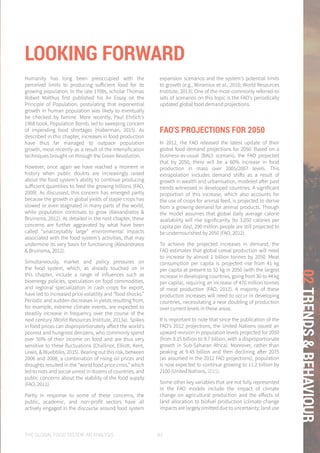 THE GLOBAL FOOD SYSTEM: AN ANALYSIS 83
02TRENDS&BEHAVIOUR
Humanity has long been preoccupied with the
perceived limits to producing sufficient food for its
growing population. In the late 1700s, scholar Thomas
Robert Malthus first published his An Essay on the
Principle of Population, postulating that exponential
growth in human population was likely to eventually
be checked by famine. More recently, Paul Ehrlich's
1968 book, Population Bomb, led to sweeping concern
of impending food shortages (Haberman, 2015). As
described in this chapter, increases in food production
have thus far managed to outpace population
growth, most recently as a result of the intensification
techniques brought on through the Green Revolution.
However, once again we have reached a moment in
history when public doubts are increasingly raised
about the food system's ability to continue producing
sufficient quantities to feed the growing billions (FAO,
2009). As discussed, this concern has emerged partly
because the growth in global yields of staple crops has
slowed or even stagnated in many parts of the world,
while population continues to grow (Alexandratos &
Bruinsma, 2012). As detailed in the next chapter, these
concerns are further aggravated by what have been
called “unacceptably large” environmental impacts
associated with the food system's activities, that may
undermine its very basis for functioning (Alexandratos
& Bruinsma, 2012).
Simultaneously, market and policy pressures on
the food system, which, as already touched on in
this chapter, include a range of influences such as
bioenergy policies, speculation on food commodities,
and regional specialization in cash crops for export,
have led to increased price volatility and “food shocks.”
Periodic and sudden decreases in yields resulting from,
for example, extreme climate events, are expected to
steadily increase in frequency over the course of the
next century (World Resources Institute, 2013a). Spikes
in food prices can disproportionately affect the world's
poorest and hungriest denizens, who commonly spend
over 50% of their income on food and are thus very
sensitive to these fluctuations (Challinor, Elliott, Kent,
Lewis, & Wuebbles, 2015). Bearing out this risk, between
2006 and 2008, a combination of rising oil prices and
droughts resulted in the “world food price crisis,” which
led to riots and social unrest in dozens of countries, and
public concerns about the stability of the food supply
(FAO, 2011).
Partly in response to some of these concerns, the
public, academic, and non-profit sectors have all
actively engaged in the discourse around food system
expansion scenarios and the system's potential limits
to growth (e.g., Wirsenius et al., 2010; World Resources
Institute, 2013). One of the most-commonly referred-to
sets of scenarios on this topic is the FAO's periodically
updated global food demand projections.
FAO'S PROJECTIONS FOR 2050
In 2012, the FAO released the latest update of their
global food demand projections for 2050. Based on a
business-as-usual (BAU) scenario, the FAO projected
that by 2050, there will be a 60% increase in food
production in mass over 2005/2007 levels. This
extrapolation includes demand shifts as a result of
growth in wealth and urbanisation, modeled after past
trends witnessed in developed countries. A significant
proportion of this increase, which also accounts for
the use of crops for animal feed, is projected to derive
from a growing demand for animal products. Though
the model assumes that global daily average calorie
availability will rise significantly (to 3,050 calories per
capita per day), 290 million people are still projected to
be undernourished by 2050 (FAO, 2012).
To achieve the projected increases in demand, the
FAO estimates that global cereal production will need
to increase by almost 1 billion tonnes by 2050. Meat
consumption per capita is projected rise from 41 kg
per capita at present to 52 kg in 2050 (with the largest
increase in developing countries, going from 30 to 44 kg
per capita), requiring an increase of 470 million tonnes
of meat production (FAO, 2012). A majority of these
production increases will need to occur in developing
countries, necessitating a near doubling of production
over current levels in these areas.
It is important to note that since the publication of the
FAO's 2012 projections, the United Nations issued an
upward revision in population levels projected for 2050
(from 9.15 billion to 9.7 billion, with a disproportionate
growth in Sub-Saharan Africa). Moreover, rather than
peaking at 9.45 billion and then declining after 2075
(as assumed in the 2012 FAO projections), population
is now expected to continue growing to 11.2 billion by
2100 (United Nations, 2015).
Some other key variables that are not fully represented
in the FAO models include the impact of climate
change on agricultural production and the effects of
land allocation to biofuel production (climate change
impacts are largely omitted due to uncertainty; land use
LOOKING FORWARD
 