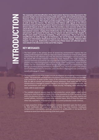 88
The expansion and intensification of the food system that have been discussed in the
previous chapter have led to increasing yields and a growth of overall food production.
However, at the same time the food system is causing a range of environmental and
humanitarian impacts. This chapter provides insight in the magnitude of these impacts,
as well as their key drivers. The discussion that follows with regards to the drivers
behind key impacts of the food system, focusses on direct causal relationships between
drivers and impacts at the global level. Thus it provides a clear overview of the way in
which the food system impacts environmental and social issues that have sparked wide
international concern, ranging from biodiversity loss and climate change, to hunger
and poverty. For purposes of clarity, the key impacts are discussed in this chapter as
if they were points; caused by something, a final consequence. This is, of course, a
simplification of reality. As Figure 19 illustrates, the set of impacts discussed in this
chapter are interrelated, biophysical impacts such as climate change influence other
impacts in turn (e.g. biodiversity or food security).These issues are reflected upon in
more detail in the discussion at the end of this chapter.
KEY MESSAGES
»» The food system is the primary driver of several key environmental impacts that are
leading to the transgression of the planetary boundaries. Based on an analysis of the global
material flow for the reference year 2010, the extraction of biological resources accounted
for around 20% of total material extraction by mass. However, this single category of
resource extraction accounts for a disproportionate majority of impacts that are leading to
planetary boundary transgressions (land use change, water management, release of novel
entities into the environment, climate change, biogeochemical cycle displacement, and
through all of these driving mechanisms: biodiversity loss). The food system is the primary
source of biological resource extraction, and is therefore a disproportionate contributor to
overall anthropogenic impact.
»» The food system is one of the largest sources of emissions accumulating in environmental
“sinks.” The production and dispersion of emissions, novel chemical entities and the large-
scale production of waste burden many of the environmental elements and processes
that are able to convert and eventually remove pollutants. Food waste and the lack of
infrastructure or oversight to avoid it, results in not only higher environmental tolls, but
also humanitarian costs such as a lack of food security. Packaging, while reducing food
waste, adds to waste streams.
»» The available physical resource base for food production cannot expand under current
practices to meet the projected needs of the human population by 2050 if we are to remain
within the planetary boundary limits. The food system uses land, soils, water, riparian and
coastal habitats, nutrients, and many other essential inputs. Most of these key inputs are
either fully exploited or projected to become so if current production trends continue.
»» A large proportion of the global population is entirely dependent upon the food system
for their livelihoods and access to affordable food. For many however, inadequate
compensation, unacceptable workingv conditions or unaffordable or low-quality food
continue to result from the functioning of the food system.
INTRODUCTION
 
