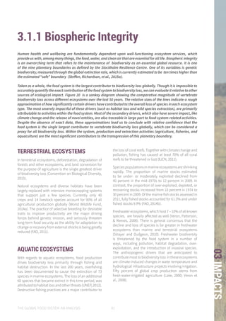 THE GLOBAL FOOD SYSTEM: AN ANALYSIS 91
03IMPACTS
3.1.1 Biospheric Integrity
TERRESTRIAL ECOSYSTEMS
In terrestrial ecosystems, deforestation, degradation of
forests and other ecosystems, and land conversion for
the purpose of agriculture is the single greatest driver
of biodiversity loss (Convention on Biological Diversity,
2015).
Natural ecosystems and diverse habitats have been
largely replaced with intensive monocropping systems
that support just a few species. Currently only 40
crops and 14 livestock species account for 90% of all
agricultural production globally (World Wildlife Fund,
2014a). The practice of selective breeding for desirable
traits to improve productivity are the major driving
forces behind genetic erosion, and seriously threaten
long-term food security as the ability for adaptation to
change or recovery from external shocks is being greatly
reduced (FAO, 2011).
AQUATIC ECOSYSTEMS
With regards to aquatic ecosystems, food production
drives biodiversity loss primarily through fishing and
habitat destruction. In the last 200 years, overfishing
has been documented to cause the extinction of 73
species in marine ecosystems. The loss of an additional
60 species that became extinct in this time period, was
attributedtohabitatlossandotherthreats(UNEP,2012).
Destructive fishing practices are a major contributor to
the loss of coral reefs. Together with climate change and
pollution, fishing has caused at least 70% of all coral
reefs to be threatened or lost (IUCN, 2011).
Speciespopulationsinmarineecosystemsareshrinking
rapidly. The proportion of marine stocks estimated
to be under- or moderately exploited declined from
40 percent in the mid-1970s to 12 percent in 2009. In
contrast, the proportion of over-exploited, depleted, or
recovering stocks increased from 10 percent in 1974 to
30 percent in 2009. Of the marine fish stocks assessed in
2011, fully fished stocks accounted for 61.3% and under
fished stocks 9.9% (FAO, 2014b).
Freshwater ecosystems, which host 7 – 10% of all known
species, are heavily affected as well (Veron, Patterson,
& Reeves, 2008). There is general concensus that the
decline and loss of species is far greater in freshwater
ecosystems than marine and terrestrial ecosystems
(Strayer and Dudgeon, 2010). Freshwater biodiversity
is threatened by the food system in a number of
ways, including pollution, habitat degradation, over-
exploitation, and the introduction of invasive species.
The anthropogenic drivers that are anticipated to
contributemosttobiodiversityloss intheseecosystems
are climate-induced changes in water temperature and
hydrological infrastructure projects involving irrigation.
Fifty percent of global crop production stems from
fresh-water-irrigated agriculture (Lake, 2000; Veron et
al., 2008).
Human health and wellbeing are fundamentally dependent upon well-functioning ecosystem services, which
provide us with, among many things, the food, water, and clean air that are essential for all life. Biospheric integrity
is an overarching term that refers to the maintenance of biodiversity as an essential global resource. It is one
of the nine planetary boundaries as defined by the Stockholm Resilience Centre. One of its variables is genetic
biodiversity, measured through the global extinction rate, which is currently estimated to be ten times higher than
the estimated “safe” boundary (Steffen, Richardson, et al., 2015a).
Taken as a whole, the food system is the largest contributor to biodiversity loss globall­y. Though it is impossible to
accuratelyquantifytheexactcontributionofthefoodsystemtobiodiversityloss,wecanevaluateitrelativetoother
sources of ecological impact. Figure 20 is a sankey diagram showing the comparative magnitude of vertebrate
biodiversity loss across different ecosystems over the last 50 years. The relative sizes of the lines indicate a rough
approximation of how significantly certain drivers have contributed to the overall loss of species in each ecosystem
type. The most severely impactful of these drivers (such as habitat loss and wild species extraction), are primarily
attributable to activities within the food system. Most of the secondary drivers, which also have severe impact, like
climate change and the release of novel entities, are also traceable in large part to food-system-related activities.
Despite the absence of exact data, these approximations lead us to conclude with relative confidence that the
food system is the single largest contributor to vertebrate biodiversity loss globally, which can be considered a
proxy for all biodiversity loss. Within the system, production and extraction activities (agriculture, fisheries, and
aquaculture) are the most significant contributors to the transgression of this planetary boundary.
 