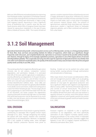 94
3.1.2 Soil Management
Theoverallqualityofsoilisnegativelyaffectedbyagriculture
primarily due to soil erosion, compaction, nutrient
degradation, and saliniSation. Globally, it is estimated
that 52% of the land used for agriculture is moderately or
severely affected by soil degradation. In the past 150 years,
half of all topsoil has been lost, and 24 billion tonnes of
fertile soil is lost each year (United Nations Convention to
Combat Desertification (UNCCD, 2012). Since 1960, one
third of all arable land has been lost globally (World Wildlife
Fund, 2014b). Due to soil erosion, arable land is being lost at
a rate of 10 million hectares per year. The loss of agricultural
soil is progressing at a rate 10-40 times faster than the rate
of soil formation; soil losses outpace the regenerative
capacity of the earth at historically high rates. It is estimated
that world food production may be depressed by as much
as 30% in the next 50 years, due to soil erosion and fertility
losses (Pimentel & Burgess, 2013).
SOIL EROSION
The single largest driver of soil erosion is grazing livestock,
contributing an estimated 35% of global erosion losses
(Kissinger et al., 2012). Through overgrazing and eroding
the topsoil with their hooves, livestock also contribute
significantly to soil desertification. Moreover, as degraded
soil is less capable of holding water, areas damaged
through livestock production become more prone to
flooding. Eroded soil can be washed into surface water
during rainfall, causing pollution through sedimentation
and eutrophication of waterways.
Other major drivers of soil erosion are deforestation (30%),
and soil management practices (28%) such as ploughing,
chemical inputs, and the removal of crop residues. The
selection of crop types for agricultural production also
has a significant influence with regards to soil degradation
(Blanco-Canqui,2008). Twothirdsoftheworld’sagricultural
area consists of annual monocultures. The practice of
farming annual crops leads to high rates of erosion as
the stability derived from plant roots and crop residues is
regularly removed. In contrast, most of the planet’s natural
vegetation is perennial, which greatly prevents the erosion
of soil and contributes to greater overall soil health (Gantzer
et al., 1990).
SALINISATION
Excessive irrigation on croplands is also a significant
contributor to soil degradation, and more specifically
salinisation of soils. Irrigation increases capillary action,
bringing groundwater to the surface where it evaporates
and leaves behind dissolved salts. Estimates suggest that
between 8 and 32% of irrigated cropland worldwide is
affected by salinisation (Muir, 2014).
Agricultural land and soils provide critical ecosystem services such as filtering water; serving as a living growing medium
for feed, fiber, food, and fuel; and providing habitats for billions of organisms, which make up a significant, though
frequently under-discussed , part of global biodiversity. Agriculture as we know it would not be possible without healthy
soil. However, through its legacy of increasingly exploitative practices, agriculture is one of the largest drivers of soil and
land degradation globally. This is especially worrying since the scope for expansion of agricultural land is very limited. And
even when such expansion would take place, the quality of the land would in many cases be lower than the prime and good
quality lands currently in use (FAO, 2011).
Withover16%offisheriesandseafoodproductionstemming
from freshwater bodies, exploitation of freshwater fisheries
istheoneofthemostsignificantcontributorstobiodiversity
loss, with effects being seen dominantly in large or long-
lived migratory species. Aquaculture is also a significant
driver of biodiversity loss in specific areas like Asia and
South America, where 35% of mangrove forests have been
cleared for aquaculture installations in the past 20 years
(Heino, Virkkala, & Toivonen, 2009) . The invasion of external
species is another important factors of biodiversity loss and
is largely attributed to aquaculture. Infiltration by invasive
species is the least controlled and least reversible of human
impacts on fresh water, and is a main driver of ecological
and economic impacts (Strayer, 2010). The emission of
agrochemicals, especially those associated with intensive
aquaculture, present a significant threat to freshwater
organisms globally, and is often combined with pollution
from urban waste.
 
