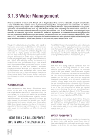 96
3.1.3 Water Management
Though the global planetary boundary with regard to
fresh water consumption (4.000 billion m3
of fresh water
consumption per year) has not yet been exceeded, this is
not necessarily a boundary that can be set at a global scale
since water is a highly spatially and temporally variable
resource. the current average withdrawal of 2,600 billion m3
per year, doesn’t account for the impact of regional water
scarcity,onlyforglobalyearlyaverages(Steffen,Richardson,
et al., 2015b). When averaging monthly blue water scarcity
values per river basin, global water scarcity is 244%. In other
words, by this measure the global water footprint exceeds
water availability by 2.44 -fold (Hoekstra, Mekonnen,
Chapagain, Mathews, & Richter, 2012). Agriculture impacts
local and regional water availability in many complex ways
- from direct extraction to physical changes in the structure
of river basins. Most of these impacts reinforce each other
and ultimately contribute to ecological damage and water
stress.
WATER STRESS
When the demand for water within a defined time period
cannot be met with locally available resources, either
due to lack of water availability or poor water quality, the
region where this is occurring is said to be experiencing
“water stress.” Regional and temporal variability in water
availability explain why many regions of the world are
water stressed. It is estimated that, globally, more than 2.5
billion people live in water stressed areas (GrowingBlue,
2015). Generally such situations arise due to the increase in
population and economic growth leading to an increased
water usage by municipalities and different economic
sectors.
About70%oftheplanet’saccessiblefreshwaterwithdrawals
are currently used for agricultural activities, more than
twice that used by industry (23%), and dwarfing municipal
use (8%). Agriculture consumed over 8.300 billion m3
of
water per year over the period 1996-2005, representing 92%
of total global fresh water use (Hoekstra et al., 2012).
IRRIGATION
With more food being produced worldwide than ever
before, and an increasing demand for more water-
intensive agricultural products, irrigation has increased
rapidly in the past decades. Globally the total irrigated
land surface of arable land has more than doubled since
the 1960s. I rrigation systems now cover over 300 million
hectares, and this trend has been especially strong in in
developing countries (FAO, 2011). By contrast, in developed
countries, irrigated area is expected to remain constant in
the near future (Alexandratos & Bruinsma, 2012). The over-
development of hydraulic irrigation systems for agriculture
is one of the main drivers behind global and regional
water scarcity, boosting the demand beyond catchment
availability (Luck, Landis, & Gassert, 2015). The excessive
water use is leaving rivers, lakes, and underground water
sources dry in many irrigated areas (FAO, 2012a).
According to a recent analysis by the World Resources
Institute, 28% of all crop land is subject to high water stress;
this figure doubles for irrigated cropland, of 56% is water
stressed. Certain crops are particularly frequently grown
in water-stressed areas, such as cotton (57%) and wheat
(43%) (Gassert, 2013).
WATER FOOTPRINTS
About 38% of the water footprint of global food production
lies within China, India, and the United States. Most of
these regions suffer from moderate to severe water scarcity
(Hoekstra et al., 2012). It is not always straightforward to
Water is essential to all life on earth. Though 71% of the planet’s surface is covered with water, only 2.5% is fresh water.
A large part of this fresh water is stored in glaciers and deep aquifers, leaving less than 1% available for use. Water is
becomingscarceinmanyregionsoftheworld,threateningthelivelihoodsofmillionsofpeopleandthehealthofecosystems.
Agriculture uses more fresh water than any other human activity, often competing with other critical needs such as
drinking water and the sustenance of natural ecosystems (World Wildlife Fund, 2014a). Aside from being the largest single
consumer of fresh water, agricultural activities also lead to the degradation of freshwater resources through pollution
and over-exploitation (which can result in, for example, salt water intrusion into aquifers) (Atapattu & Kodituwakku, 2009;
Parris, 2011). the conversion of natural ecosystems into agricultural land also has a significant impact on the drainage and
water retention capabilities of land areas, leading to structural ecosystem changes (Moss, 2008).
More than 2.5 billion people
live in water stressed areas.
 