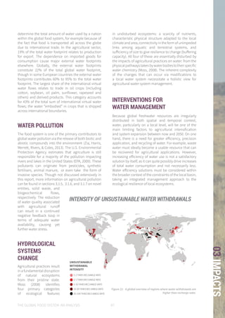 THE GLOBAL FOOD SYSTEM: AN ANALYSIS 97
03IMPACTS
Figure 21: A global overview of regions where water withdrawals are
higher than recharge rates.
1-2 TIMES RECHARGE RATE
2-5 TIMES RECHARGE RATE
5-10 TIMES RECHARGE RATE
10-20 TIMES RECHARGE RATE
20-100 TIMES RECHARGE RATE
Data retrieved from : http://www.wri.org/resources/data-sets/aqueduct-global-maps-21-data
UNSUSTAINABLE WITHDRAWAL INTENSITY
1-2 TIMES RECHARGE RATE
2-5 TIMES RECHARGE RATE
5-10 TIMES RECHARGE RATE
10-20 TIMES RECHARGE RATE
20-100 TIMES RECHARGE RATE
UNSUSTAINABLE WITHDRAWAL INTENSITY
1-2 TIMES RECHARGE RATE
2-5 TIMES RECHARGE RATE
5-10 TIMES RECHARGE RATE
10-20 TIMES RECHARGE RATE
20-100 TIMES RECHARGE RATE
UNSUSTAINABLE WITHDRAWAL INTENSITY
1-2 TIMES RECHARGE RATE
2-5 TIMES RECHARGE RATE
5-10 TIMES RECHARGE RATE
10-20 TIMES RECHARGE RATE
20-100 TIMES RECHARGE RATE
UNSUSTAINABLE WITHDRAWAL INTENSITY
1-2 TIMES RECHARGE RATE
2-5 TIMES RECHARGE RATE
5-10 TIMES RECHARGE RATE
10-20 TIMES RECHARGE RATE
20-100 TIMES RECHARGE RATE
UNSUSTAINABLE WITHDRAWAL INTENSITY
1-2 TIMES RECHARGE RATE
2-5 TIMES RECHARGE RATE
5-10 TIMES RECHARGE RATE
10-20 TIMES RECHARGE RATE
20-100 TIMES RECHARGE RATE
UNSUSTAINABLE WITHDRAWAL INTENSITY
determine the total amount of water used by a nation
within the global food system, for example because of
the fact that food is transported all across the globe
due to international trade. In the agricultural sector,
19% of the total water footprint relates to production
for export. The dependence on imported goods for
consumption cause major external water footprints
elsewhere. Globally, the external water footprints
constitute 22% of the total global water footprint,
though in some European countries the external water
footprints contributes 60% to 95% to the total water
footprint. The largest share of the international virtual
water flows relates to trade in oil crops (including
cotton, soybean, oil palm, sunflower, rapeseed and
others) and derived products. This category accounts
for 43% of the total sum of international virtual water
flows; the water “embodied” in crops that is shipped
across international boundaries.
WATER POLLUTION
The food system is one of the primary contributors to
global water pollution via the release of both biotic and
abiotic compounds into the environment (Zia, Harris,
Merrett, Rivers, & Coles, 2013). The U.S. Environmental
Protection Agency estimates that agriculture is still
responsible for a majority of the pollution impacting
rivers and lakes in the United States (EPA, 2009). These
pollutants can originate from pesticides, synthetic
fertilisers, animal manure, or even take the form of
invasive species. Though not discussed extensively in
this report, more information on agricultural pollution
can be found in sections 3.1.5, 3.1.6, and 3.1.7 on novel
entities, solid waste, and
biogeochemical flows,
respectively. The reduction
of water quality associated
with agricultural runoff
can result in a continued
negative feedback loop in
terms of adequate water
availability, causing yet
further water stress.
HYDROLOGICAL
SYSTEMS
CHANGE
Agricultural practices result
in a fundamental disruption
of natural ecosystems
from their pristine state.
Moss (2008) identifies
four primary categories
of ecological features
in undisturbed ecosystems: a scarcity of nutrients,
characteristic physical structure adapted to the local
climate and area, connectivity in the form of unimpeded
links among aquatic and terrestrial systems, and
sufficiency of size to give resilience to change (buffering
capacity). All four of these are essentially disturbed by
the impacts of agricultural practices on water: from the
physicalpathwaystakenbywaterbodiestotheirspecific
water chemistry (Moss, 2008). The inherent complexity
of the changes that can occur via modifications to
a local water system necessitate a holistic view for
agricultural water system management.
INTERVENTIONS FOR
WATER MANAGEMENT
Because global freshwater resources are irregularly
distributed in both spatial and temporal context,
water, particularly on a local level, will be one of the
main limiting factors to agricultural intensification
and system expansion between now and 2050. On one
hand, there is a need for greater efficiency, precision
application, and recycling of water. For example, waste
water must ideally become a usable resource that can
be recovered for agricultural applications. However,
increasing efficiency of water use is not a satisfactory
solution by itself, as it can quite possibly drive increases
of total water consumption and not necessarily less.
Water efficiency solutions must be considered within
the broader context of the constraints of the local basin,
taking an integrated management approach to the
ecological resilience of local ecosystems.
INTENSITY OF UNSUSTAINABLE WATER WITHDRAWALS
UNSUSTAINABLE
WITHDRAWAL
INTENSITY
 