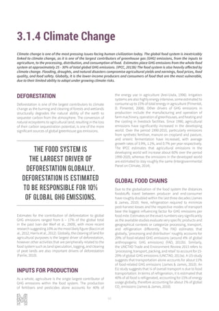 98
3.1.4 Climate Change
DEFORESTATION
Deforestation is one of the largest contributors to climate
change as the burning and clearing of forests and wetlands
structurally degrades the natural ability of the earth to
sequester carbon from the atmosphere. The conversion of
natural ecosystems to agricultural land, resulting in the loss
of their carbon sequestration potential, is one of the more
significant sources of global greenhouse gas emissions.
Estimates for the contribution of deforestation to global
GHG emissions ranged from 6 – 17% of the global total
in the past (van der Werf et al., 2009), with more recent
research suggesting 10% as the most likely figure (Baccini et
al., 2012; Harris et al., 2012). Globally, the clearing of land for
agricultural purposes is the largest driver of deforestation,
however other activities that are peripherally related to the
food system such as land speculation, logging, and clearing
of peat lands are also important drivers of deforestation
(Fairlie, 2010).
INPUTS FOR PRODUCTION
As a whole, agriculture is the single largest contributor of
GHG emissions within the food system. The production
of fertilisers and pesticides alone accounts for 40% of
the energy use in agriculture (Arei-Usda, 1996). Irrigation
systems are also highly energy intensive, some estimated to
consume up to 15% of total energy in agriculture (Pimentel,
D. Pimentel, 2008). Other drivers of GHG emissions in
production include the manufacturing and operation of
farmmachinery,operationofgreenhouses,andheatingand
the cooling in livestock facilities. Since 1990, agricultural
emissions have significantly increased in the developing
world. Over the period 1990-2010, particularly emissions
from synthetic fertiliser, manure on cropland and pasture,
and enteric fermentation have increased, with average
growth rates of 3.9%, 1.1%, and 0.7% per year respectively.
The IPCC estimates that agricultural emissions in the
developing world will increase about 60% over the period
1990-2020, whereas the emissions in the developed world
are estimated to stay roughly the same (Intergovernmental
Panel on Climate, 2014).
GLOBAL FOOD CHAINS
Due to the globalization of the food system the distances
foodstuffs travel between producer and end-consumer
have roughly doubled within the last three decades (James
& James, 2010). Here, refrigeration required to minimize
post-harvest losses and the respective modes of transport
bear the biggest influencing factor for GHG emissions per
foodmile.Estimatesontheexactnumbersvarysignificantly
as the available studies evaluate very specific products and
geographical contexts or categorize processing, transport,
and refrigeration differently. The FAO estimates that
globally, ‘processing and distribution’ roughly accounts for
20% of food-related GHG emissions (around 4% of global
anthropogenic GHG emissions) (FAO, 2012b). Similarly,
the UNCTAD Trade and Environment Review 2013 refers to
‘processing,transport,packing,andretail’toaccountfor15-
20% of global GHG emissions (UNCTAD, 2013a). A US-study
suggests that transportation alone accounts for about 11%
of food-related GHG emissions (James & James, 2010). An
EU study suggests that ¼ of overall transport is due to food
transportation. In terms of refrigeration, it is estimated that
40% of all food is refrigerated, accounting for 15% of energy
usage globally, therefore accounting for about 1% of global
CO2
emissions (James & James, 2010).
Climate change is one of the most pressing issues facing human civilization today. The global food system is inextricably
linked to climate change, as it is one of the largest contributors of greenhouse gas (GHG) emissions, from the inputs to
agriculture, to the processing, distribution, and consumption of food. Estimates place GHG emissions from the whole food
system at approximately 25 - 30% of total global GHG emissions. (IPCC, 2013b) The food system is also heavily affected by
climate change. Flooding, droughts, and natural disasters compromise agricultural yields and earnings, food prices, food
quality, and food safety. Globally, it is the lower-income producers and consumers of food that are the most vulnerable,
due to their limited ability to adapt under growing climate risks.
The food system is
the largest driver of
deforestation globally.
Deforestation is estimated
to be responsible for 10%
of global GHG emissions.
 