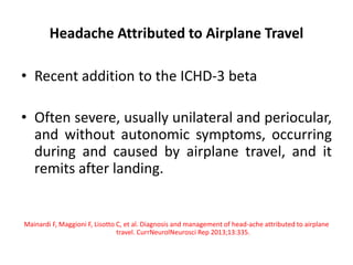 Headache Attributed to Airplane Travel
• Recent addition to the ICHD-3 beta
• Often severe, usually unilateral and periocular,
and without autonomic symptoms, occurring
during and caused by airplane travel, and it
remits after landing.
Mainardi F, Maggioni F, Lisotto C, et al. Diagnosis and management of head-ache attributed to airplane
travel. CurrNeurolNeurosci Rep 2013;13:335.
 