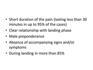 • Short duration of the pain (lasting less than 30
minutes in up to 95% of the cases)
• Clear relationship with landing phase
• Male preponderance
• Absence of accompanying signs and/or
symptoms
• During landing in more than 85%
 