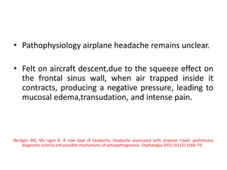 • Pathophysiology airplane headache remains unclear.
• Felt on aircraft descent,due to the squeeze effect on
the frontal sinus wall, when air trapped inside it
contracts, producing a negative pressure, leading to
mucosal edema,transudation, and intense pain.
Berilgen MS, Mu¨ngen B. A new type of headache, headache associated with airplane travel: preliminary
diagnostic criteria and possible mechanisms of aetiopathogenesis. Cephalalgia 2011;31(12):1266–73
 