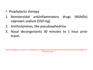 • Prophylactic therapy
1. Nonsteroidal antiinflammatory drugs (NSAIDs)
naproxen sodium (550 mg)
2. Antihistamines, like pseudoephedrine
3. Nasal decongestants 30 minutes to 1 hour prior
travel.
Mainardi F, Maggioni F, Lisotto C, et al. Diagnosis and management of head-ache attributed to airplane travel. CurrNeurolNeurosci
Rep 2013;13:335.
 