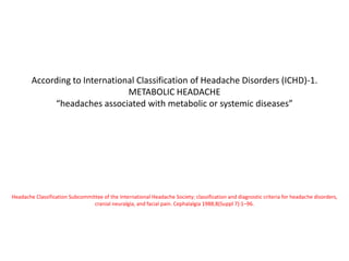 According to International Classification of Headache Disorders (ICHD)-1.
METABOLIC HEADACHE
“headaches associated with metabolic or systemic diseases”
Headache Classification Subcommittee of the International Headache Society: classification and diagnostic criteria for headache disorders,
cranial neuralgia, and facial pain. Cephalalgia 1988;8(Suppl 7):1–96.
 