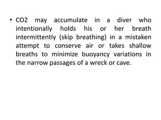 • CO2 may accumulate in a diver who
intentionally holds his or her breath
intermittently (skip breathing) in a mistaken
attempt to conserve air or takes shallow
breaths to minimize buoyancy variations in
the narrow passages of a wreck or cave.
 