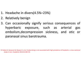 1. Headache in divers(4.5%–23%)
2. Relatively benign
3. Can occasionally signify serious consequences of
hyperbaric exposure, such as arterial gas
embolism,decompression sickness, and otic or
paranasal sinus barotrauma.
Di Fabiio R, Vanacore N, Davassi C, et al. Scuba diving is not associated with high prevalence of headache: a cross-sectional
study in men. Headache 2012;52:385–92.
 