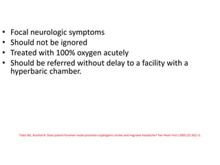• Focal neurologic symptoms
• Should not be ignored
• Treated with 100% oxygen acutely
• Should be referred without delay to a facility with a
hyperbaric chamber.
Tobis MJ, Azarbal B. Does patent foramen ovale promote cryptogenic stroke and migraine headache? Tex Heart Inst J 2005;32:362–5.
 