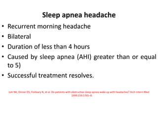 Sleep apnea headache
• Recurrent morning headache
• Bilateral
• Duration of less than 4 hours
• Caused by sleep apnea (AHI) greater than or equal
to 5)
• Successful treatment resolves.
Loh NK, Dinner DS, Foldvary N, et al. Do patients with obstructive sleep apnea wake up with headaches? Arch Intern Med
1999;159:1765–8.
 