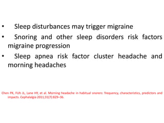 • Sleep disturbances may trigger migraine
• Snoring and other sleep disorders risk factors
migraine progression
• Sleep apnea risk factor cluster headache and
morning headaches
Chen PK, FUh JL, Lane HY, et al. Morning headache in habitual snorers: frequency, characteristics, predictors and
impacts. Cephalalgia 2011;31(7):829–36.
 