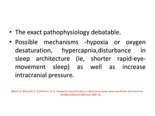 • The exact pathophysiology debatable.
• Possible mechanisms -hypoxia or oxygen
desaturation, hypercapnia,disturbance in
sleep architecture (ie, shorter rapid-eye-
movement sleep) as well as increase
intracranial pressure.
Alberti A, Mazzotta G, Gallinela E, et al. Headache characteristics in obstructive sleep apnea syndrome and insomnia.
ActaNeurolScand 2005;111:309–16
 
